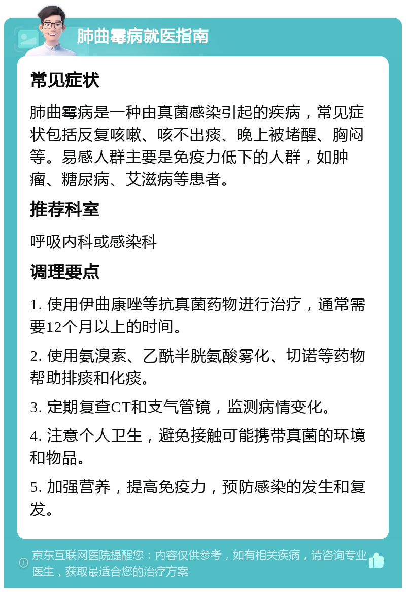 肺曲霉病就医指南 常见症状 肺曲霉病是一种由真菌感染引起的疾病，常见症状包括反复咳嗽、咳不出痰、晚上被堵醒、胸闷等。易感人群主要是免疫力低下的人群，如肿瘤、糖尿病、艾滋病等患者。 推荐科室 呼吸内科或感染科 调理要点 1. 使用伊曲康唑等抗真菌药物进行治疗，通常需要12个月以上的时间。 2. 使用氨溴索、乙酰半胱氨酸雾化、切诺等药物帮助排痰和化痰。 3. 定期复查CT和支气管镜，监测病情变化。 4. 注意个人卫生，避免接触可能携带真菌的环境和物品。 5. 加强营养，提高免疫力，预防感染的发生和复发。