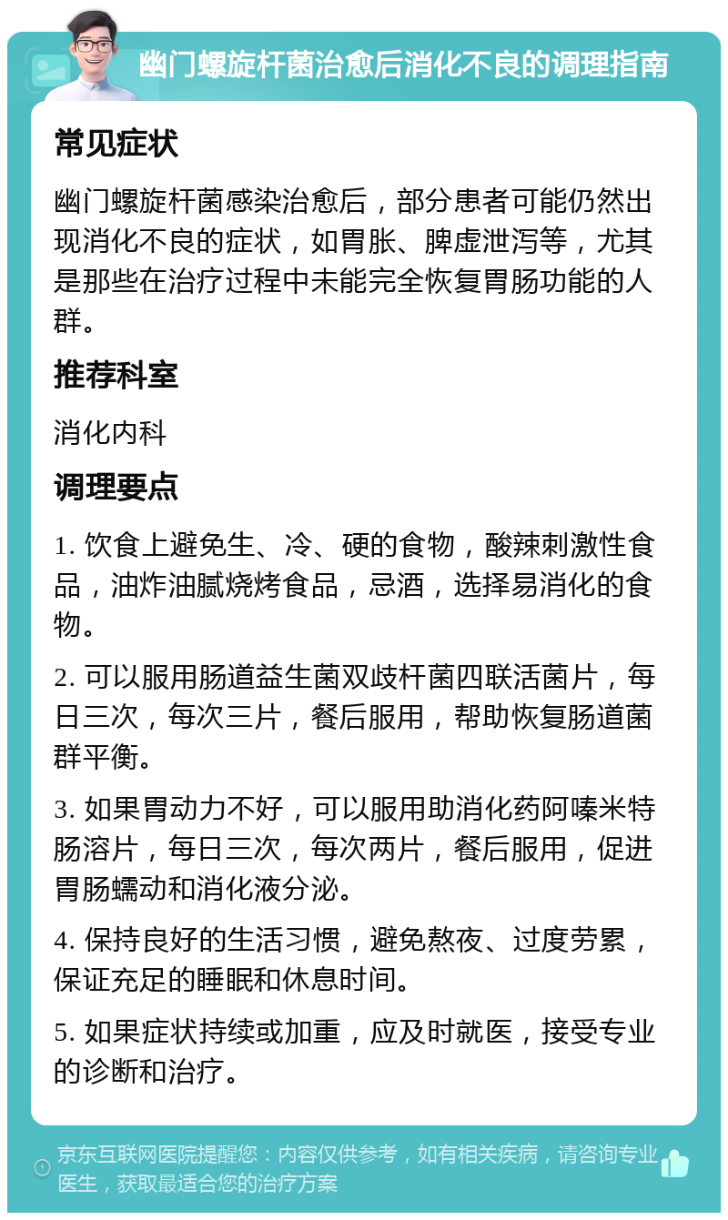 幽门螺旋杆菌治愈后消化不良的调理指南 常见症状 幽门螺旋杆菌感染治愈后，部分患者可能仍然出现消化不良的症状，如胃胀、脾虚泄泻等，尤其是那些在治疗过程中未能完全恢复胃肠功能的人群。 推荐科室 消化内科 调理要点 1. 饮食上避免生、冷、硬的食物，酸辣刺激性食品，油炸油腻烧烤食品，忌酒，选择易消化的食物。 2. 可以服用肠道益生菌双歧杆菌四联活菌片，每日三次，每次三片，餐后服用，帮助恢复肠道菌群平衡。 3. 如果胃动力不好，可以服用助消化药阿嗪米特肠溶片，每日三次，每次两片，餐后服用，促进胃肠蠕动和消化液分泌。 4. 保持良好的生活习惯，避免熬夜、过度劳累，保证充足的睡眠和休息时间。 5. 如果症状持续或加重，应及时就医，接受专业的诊断和治疗。