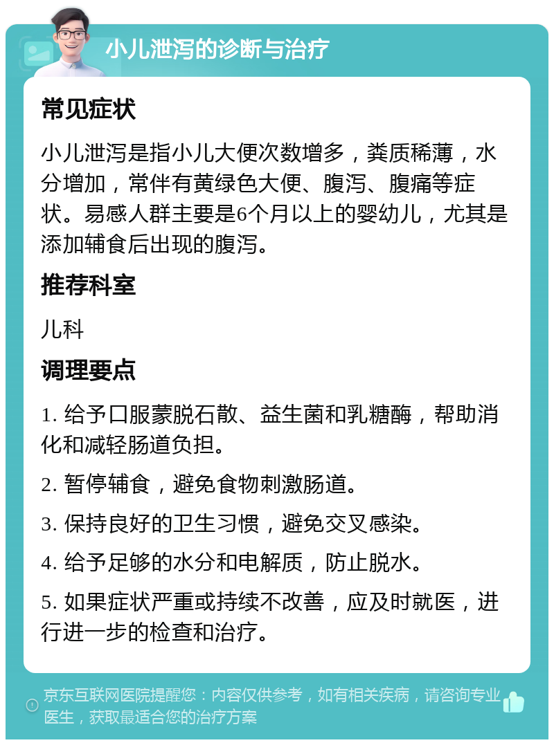 小儿泄泻的诊断与治疗 常见症状 小儿泄泻是指小儿大便次数增多，粪质稀薄，水分增加，常伴有黄绿色大便、腹泻、腹痛等症状。易感人群主要是6个月以上的婴幼儿，尤其是添加辅食后出现的腹泻。 推荐科室 儿科 调理要点 1. 给予口服蒙脱石散、益生菌和乳糖酶，帮助消化和减轻肠道负担。 2. 暂停辅食，避免食物刺激肠道。 3. 保持良好的卫生习惯，避免交叉感染。 4. 给予足够的水分和电解质，防止脱水。 5. 如果症状严重或持续不改善，应及时就医，进行进一步的检查和治疗。