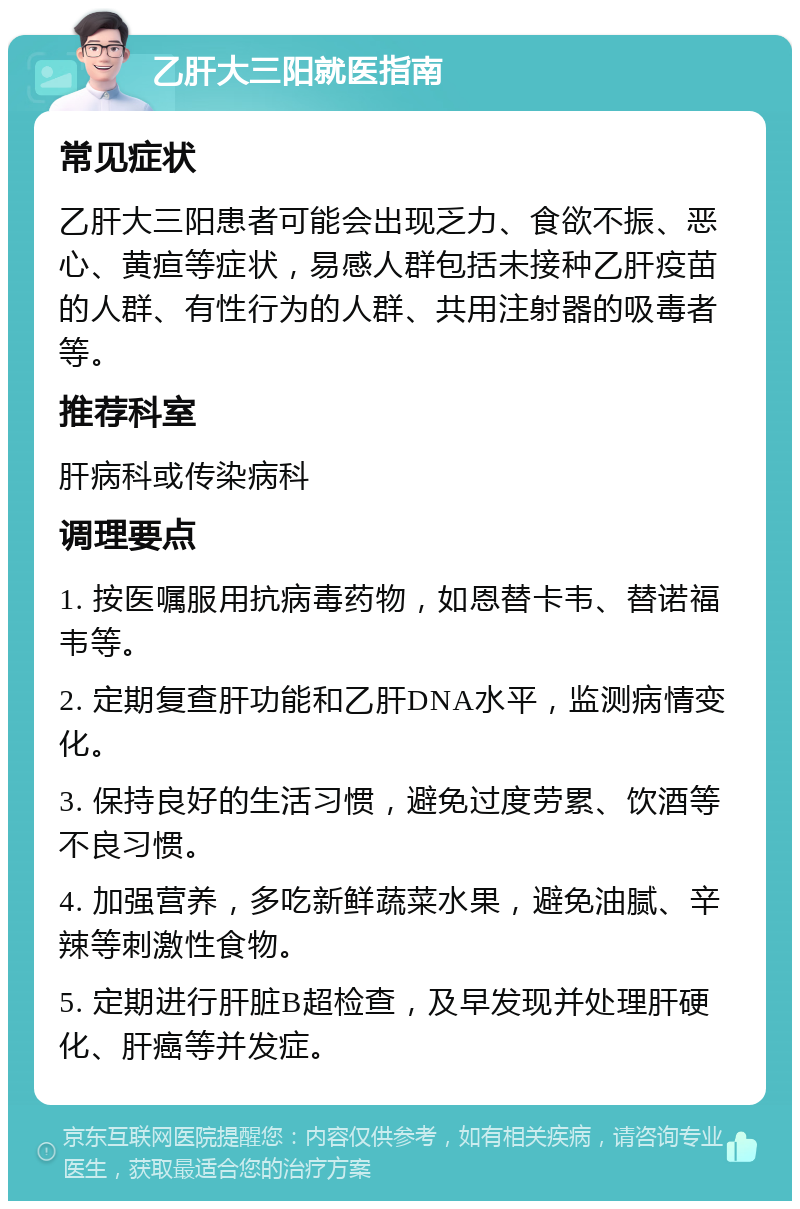 乙肝大三阳就医指南 常见症状 乙肝大三阳患者可能会出现乏力、食欲不振、恶心、黄疸等症状，易感人群包括未接种乙肝疫苗的人群、有性行为的人群、共用注射器的吸毒者等。 推荐科室 肝病科或传染病科 调理要点 1. 按医嘱服用抗病毒药物，如恩替卡韦、替诺福韦等。 2. 定期复查肝功能和乙肝DNA水平，监测病情变化。 3. 保持良好的生活习惯，避免过度劳累、饮酒等不良习惯。 4. 加强营养，多吃新鲜蔬菜水果，避免油腻、辛辣等刺激性食物。 5. 定期进行肝脏B超检查，及早发现并处理肝硬化、肝癌等并发症。