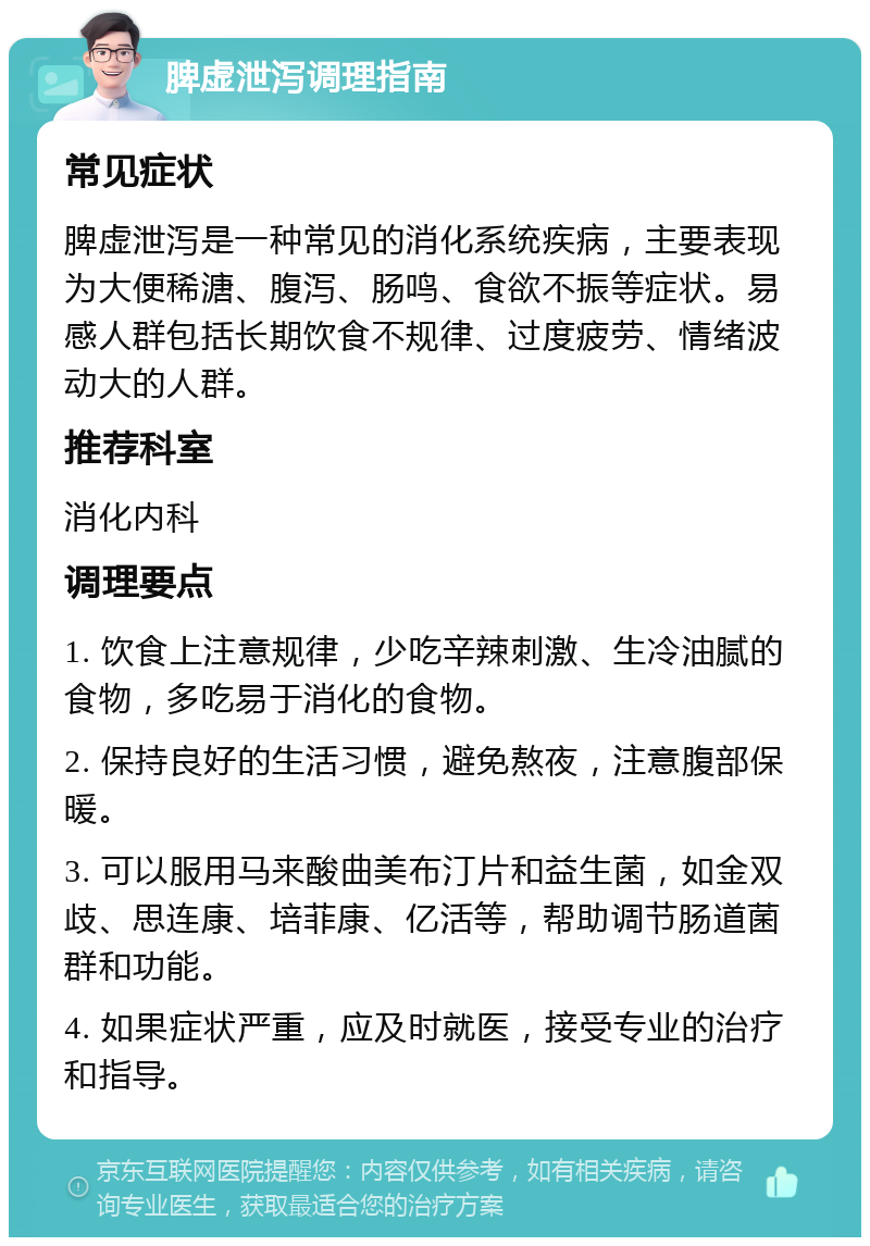 脾虚泄泻调理指南 常见症状 脾虚泄泻是一种常见的消化系统疾病，主要表现为大便稀溏、腹泻、肠鸣、食欲不振等症状。易感人群包括长期饮食不规律、过度疲劳、情绪波动大的人群。 推荐科室 消化内科 调理要点 1. 饮食上注意规律，少吃辛辣刺激、生冷油腻的食物，多吃易于消化的食物。 2. 保持良好的生活习惯，避免熬夜，注意腹部保暖。 3. 可以服用马来酸曲美布汀片和益生菌，如金双歧、思连康、培菲康、亿活等，帮助调节肠道菌群和功能。 4. 如果症状严重，应及时就医，接受专业的治疗和指导。