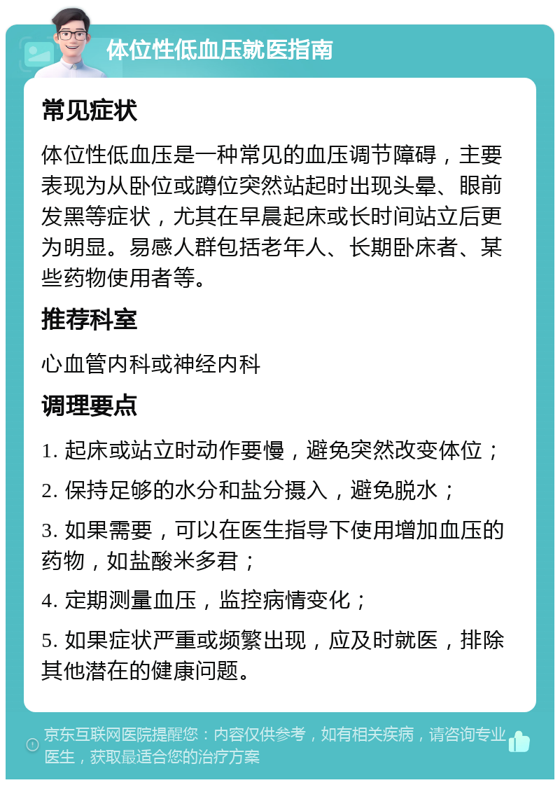 体位性低血压就医指南 常见症状 体位性低血压是一种常见的血压调节障碍，主要表现为从卧位或蹲位突然站起时出现头晕、眼前发黑等症状，尤其在早晨起床或长时间站立后更为明显。易感人群包括老年人、长期卧床者、某些药物使用者等。 推荐科室 心血管内科或神经内科 调理要点 1. 起床或站立时动作要慢，避免突然改变体位； 2. 保持足够的水分和盐分摄入，避免脱水； 3. 如果需要，可以在医生指导下使用增加血压的药物，如盐酸米多君； 4. 定期测量血压，监控病情变化； 5. 如果症状严重或频繁出现，应及时就医，排除其他潜在的健康问题。