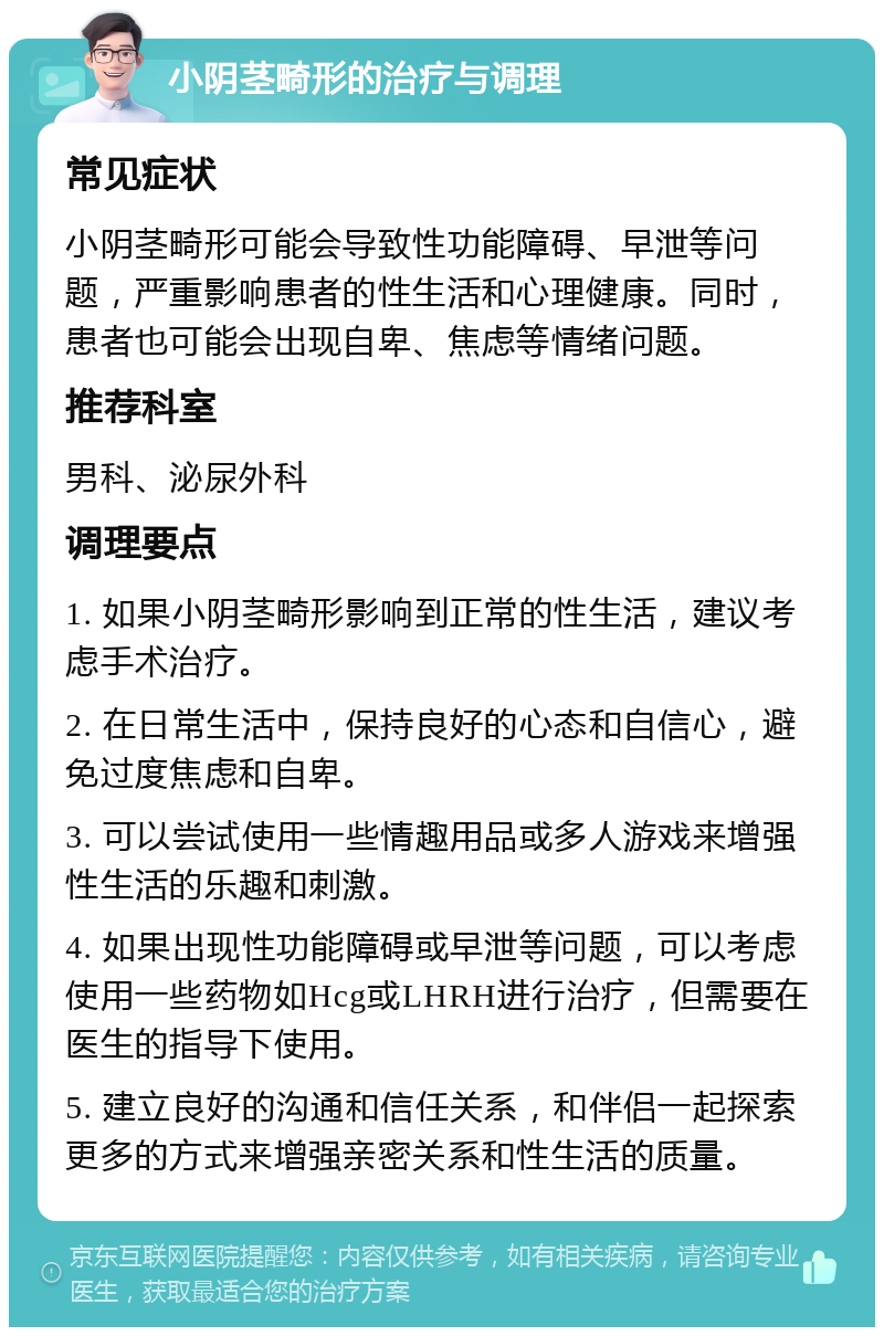 小阴茎畸形的治疗与调理 常见症状 小阴茎畸形可能会导致性功能障碍、早泄等问题，严重影响患者的性生活和心理健康。同时，患者也可能会出现自卑、焦虑等情绪问题。 推荐科室 男科、泌尿外科 调理要点 1. 如果小阴茎畸形影响到正常的性生活，建议考虑手术治疗。 2. 在日常生活中，保持良好的心态和自信心，避免过度焦虑和自卑。 3. 可以尝试使用一些情趣用品或多人游戏来增强性生活的乐趣和刺激。 4. 如果出现性功能障碍或早泄等问题，可以考虑使用一些药物如Hcg或LHRH进行治疗，但需要在医生的指导下使用。 5. 建立良好的沟通和信任关系，和伴侣一起探索更多的方式来增强亲密关系和性生活的质量。