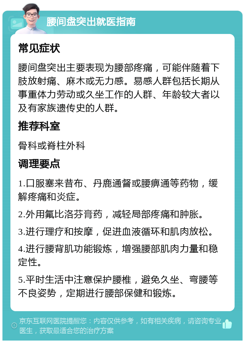 腰间盘突出就医指南 常见症状 腰间盘突出主要表现为腰部疼痛，可能伴随着下肢放射痛、麻木或无力感。易感人群包括长期从事重体力劳动或久坐工作的人群、年龄较大者以及有家族遗传史的人群。 推荐科室 骨科或脊柱外科 调理要点 1.口服塞来昔布、丹鹿通督或腰痹通等药物，缓解疼痛和炎症。 2.外用氟比洛芬膏药，减轻局部疼痛和肿胀。 3.进行理疗和按摩，促进血液循环和肌肉放松。 4.进行腰背肌功能锻炼，增强腰部肌肉力量和稳定性。 5.平时生活中注意保护腰椎，避免久坐、弯腰等不良姿势，定期进行腰部保健和锻炼。