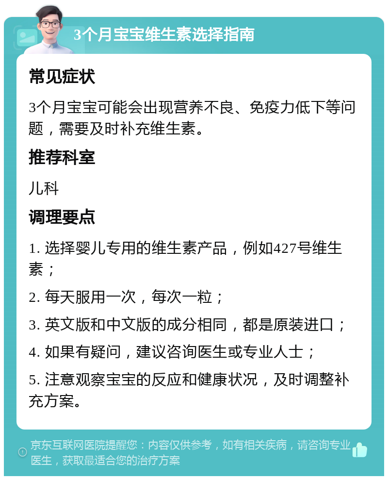 3个月宝宝维生素选择指南 常见症状 3个月宝宝可能会出现营养不良、免疫力低下等问题，需要及时补充维生素。 推荐科室 儿科 调理要点 1. 选择婴儿专用的维生素产品，例如427号维生素； 2. 每天服用一次，每次一粒； 3. 英文版和中文版的成分相同，都是原装进口； 4. 如果有疑问，建议咨询医生或专业人士； 5. 注意观察宝宝的反应和健康状况，及时调整补充方案。