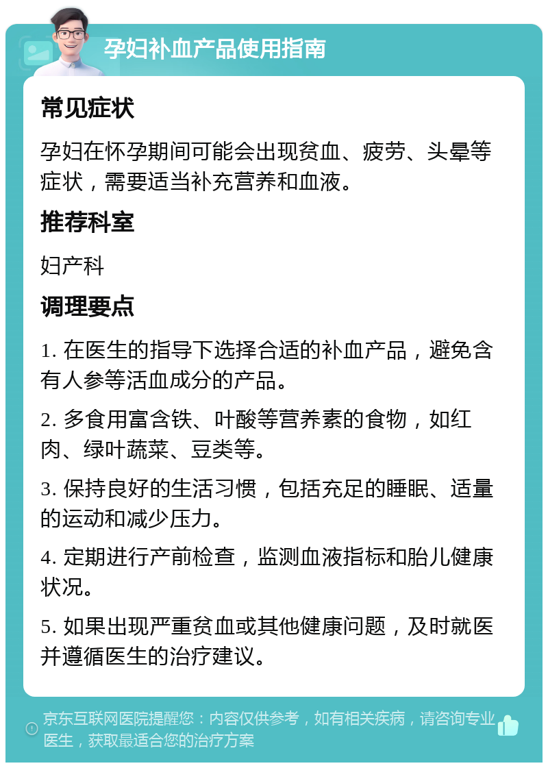 孕妇补血产品使用指南 常见症状 孕妇在怀孕期间可能会出现贫血、疲劳、头晕等症状，需要适当补充营养和血液。 推荐科室 妇产科 调理要点 1. 在医生的指导下选择合适的补血产品，避免含有人参等活血成分的产品。 2. 多食用富含铁、叶酸等营养素的食物，如红肉、绿叶蔬菜、豆类等。 3. 保持良好的生活习惯，包括充足的睡眠、适量的运动和减少压力。 4. 定期进行产前检查，监测血液指标和胎儿健康状况。 5. 如果出现严重贫血或其他健康问题，及时就医并遵循医生的治疗建议。