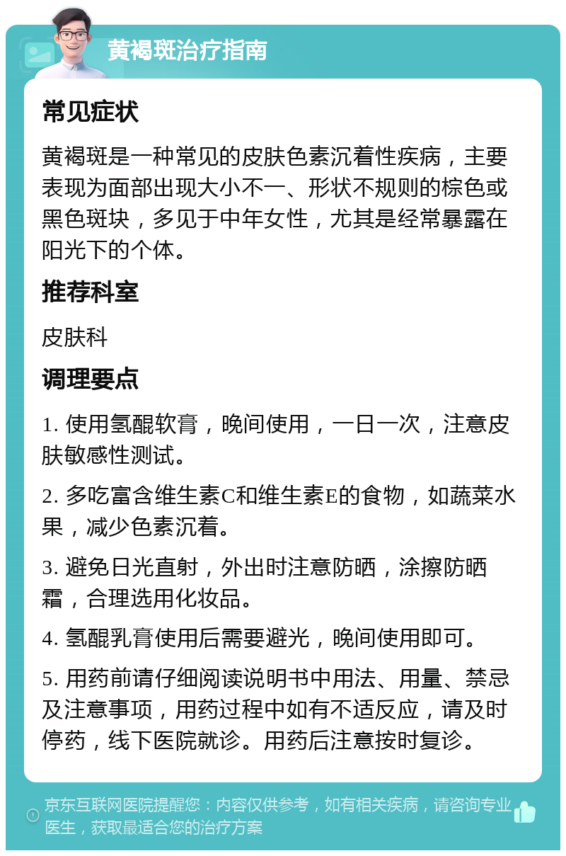 黄褐斑治疗指南 常见症状 黄褐斑是一种常见的皮肤色素沉着性疾病，主要表现为面部出现大小不一、形状不规则的棕色或黑色斑块，多见于中年女性，尤其是经常暴露在阳光下的个体。 推荐科室 皮肤科 调理要点 1. 使用氢醌软膏，晚间使用，一日一次，注意皮肤敏感性测试。 2. 多吃富含维生素C和维生素E的食物，如蔬菜水果，减少色素沉着。 3. 避免日光直射，外出时注意防晒，涂擦防晒霜，合理选用化妆品。 4. 氢醌乳膏使用后需要避光，晚间使用即可。 5. 用药前请仔细阅读说明书中用法、用量、禁忌及注意事项，用药过程中如有不适反应，请及时停药，线下医院就诊。用药后注意按时复诊。