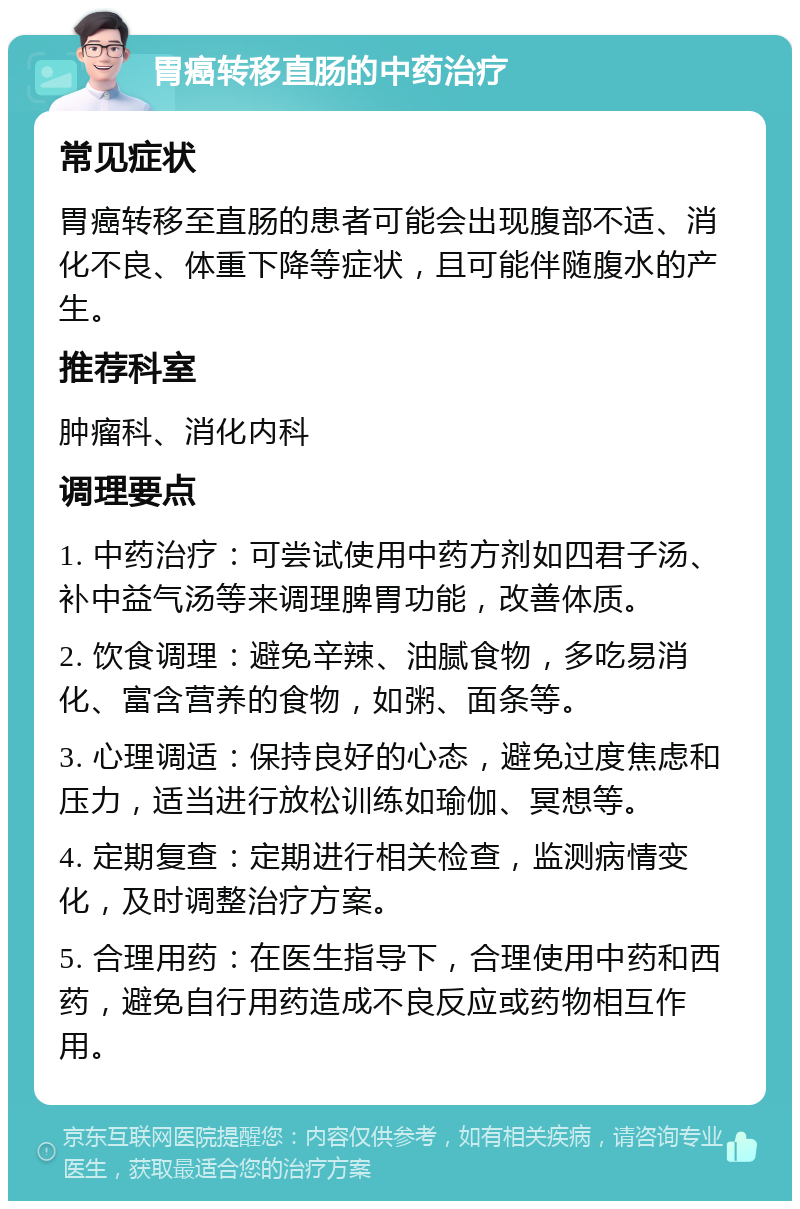 胃癌转移直肠的中药治疗 常见症状 胃癌转移至直肠的患者可能会出现腹部不适、消化不良、体重下降等症状，且可能伴随腹水的产生。 推荐科室 肿瘤科、消化内科 调理要点 1. 中药治疗：可尝试使用中药方剂如四君子汤、补中益气汤等来调理脾胃功能，改善体质。 2. 饮食调理：避免辛辣、油腻食物，多吃易消化、富含营养的食物，如粥、面条等。 3. 心理调适：保持良好的心态，避免过度焦虑和压力，适当进行放松训练如瑜伽、冥想等。 4. 定期复查：定期进行相关检查，监测病情变化，及时调整治疗方案。 5. 合理用药：在医生指导下，合理使用中药和西药，避免自行用药造成不良反应或药物相互作用。