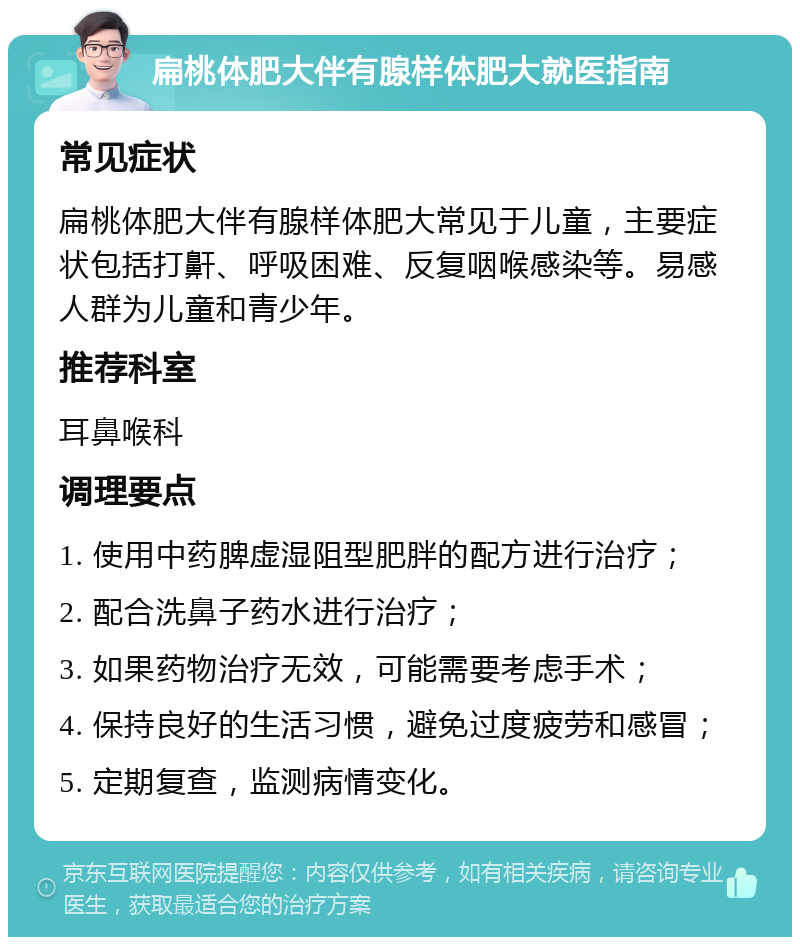 扁桃体肥大伴有腺样体肥大就医指南 常见症状 扁桃体肥大伴有腺样体肥大常见于儿童，主要症状包括打鼾、呼吸困难、反复咽喉感染等。易感人群为儿童和青少年。 推荐科室 耳鼻喉科 调理要点 1. 使用中药脾虚湿阻型肥胖的配方进行治疗； 2. 配合洗鼻子药水进行治疗； 3. 如果药物治疗无效，可能需要考虑手术； 4. 保持良好的生活习惯，避免过度疲劳和感冒； 5. 定期复查，监测病情变化。