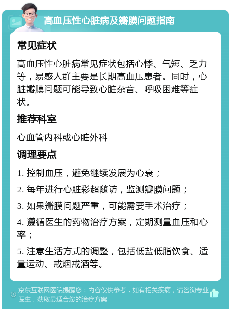 高血压性心脏病及瓣膜问题指南 常见症状 高血压性心脏病常见症状包括心悸、气短、乏力等，易感人群主要是长期高血压患者。同时，心脏瓣膜问题可能导致心脏杂音、呼吸困难等症状。 推荐科室 心血管内科或心脏外科 调理要点 1. 控制血压，避免继续发展为心衰； 2. 每年进行心脏彩超随访，监测瓣膜问题； 3. 如果瓣膜问题严重，可能需要手术治疗； 4. 遵循医生的药物治疗方案，定期测量血压和心率； 5. 注意生活方式的调整，包括低盐低脂饮食、适量运动、戒烟戒酒等。