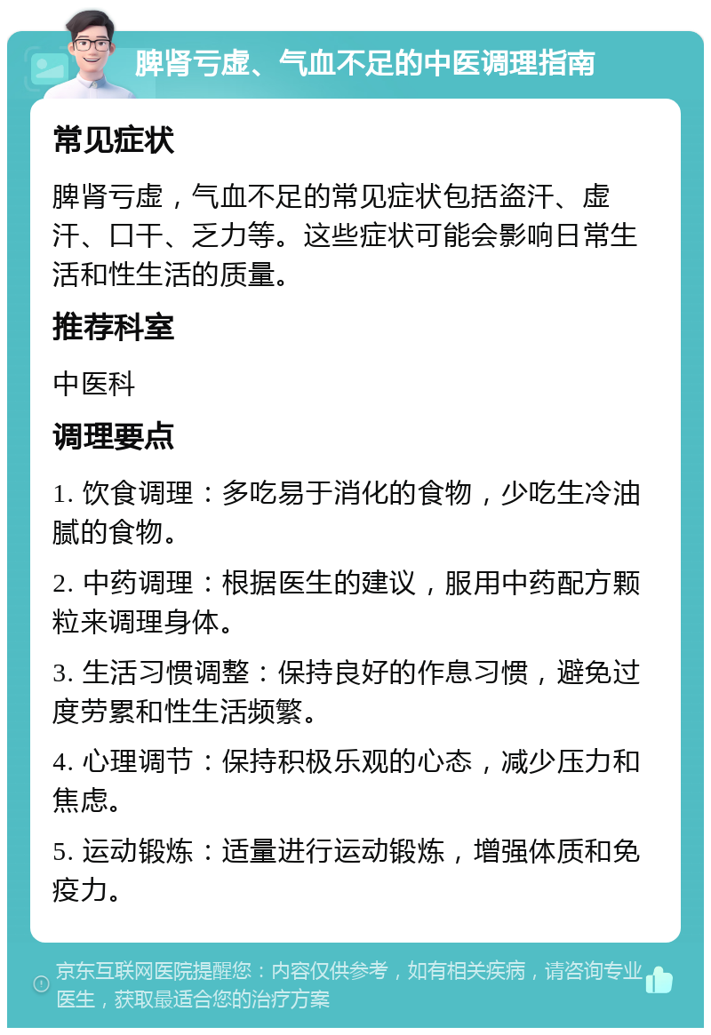 脾肾亏虚、气血不足的中医调理指南 常见症状 脾肾亏虚，气血不足的常见症状包括盗汗、虚汗、口干、乏力等。这些症状可能会影响日常生活和性生活的质量。 推荐科室 中医科 调理要点 1. 饮食调理：多吃易于消化的食物，少吃生冷油腻的食物。 2. 中药调理：根据医生的建议，服用中药配方颗粒来调理身体。 3. 生活习惯调整：保持良好的作息习惯，避免过度劳累和性生活频繁。 4. 心理调节：保持积极乐观的心态，减少压力和焦虑。 5. 运动锻炼：适量进行运动锻炼，增强体质和免疫力。