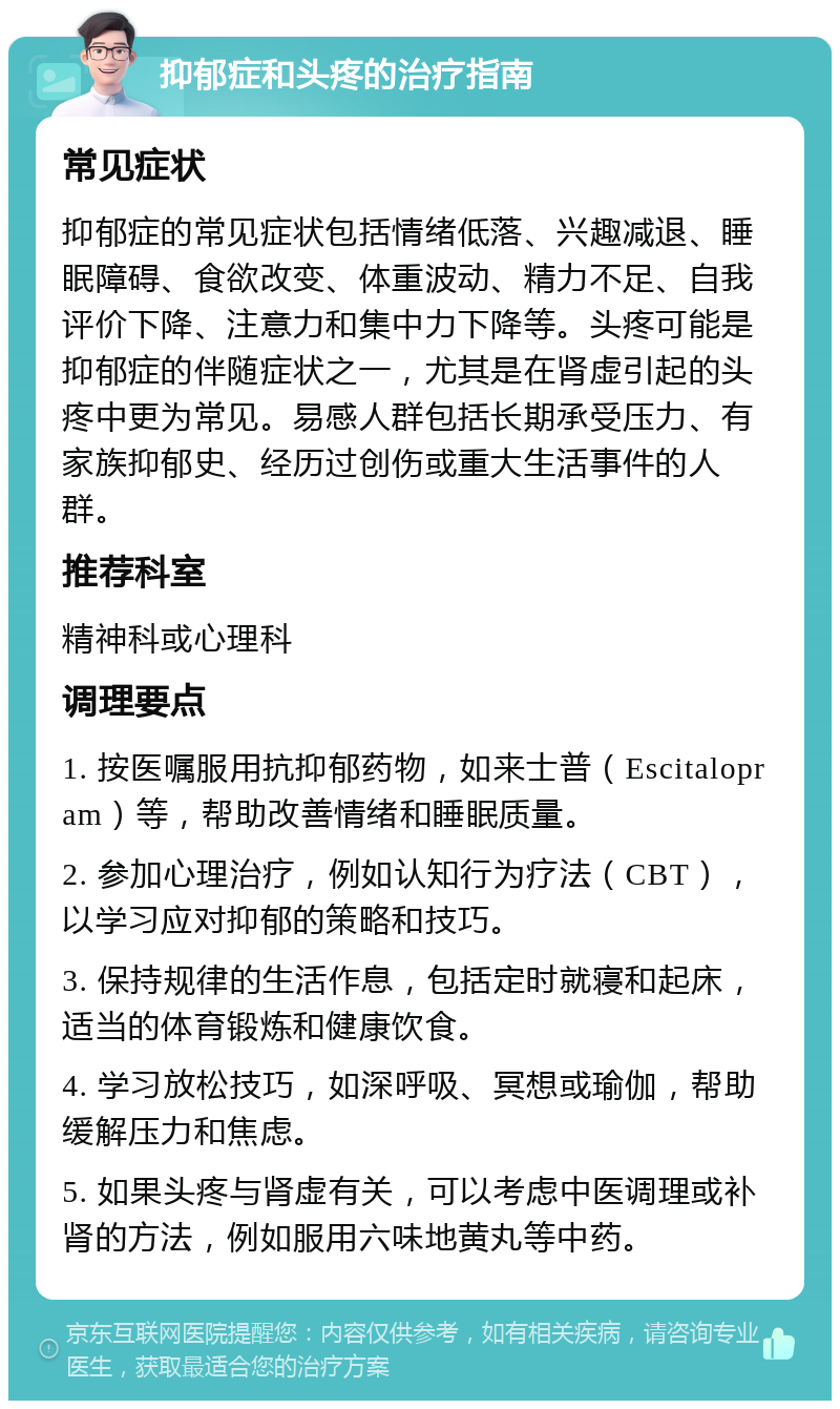 抑郁症和头疼的治疗指南 常见症状 抑郁症的常见症状包括情绪低落、兴趣减退、睡眠障碍、食欲改变、体重波动、精力不足、自我评价下降、注意力和集中力下降等。头疼可能是抑郁症的伴随症状之一，尤其是在肾虚引起的头疼中更为常见。易感人群包括长期承受压力、有家族抑郁史、经历过创伤或重大生活事件的人群。 推荐科室 精神科或心理科 调理要点 1. 按医嘱服用抗抑郁药物，如来士普（Escitalopram）等，帮助改善情绪和睡眠质量。 2. 参加心理治疗，例如认知行为疗法（CBT），以学习应对抑郁的策略和技巧。 3. 保持规律的生活作息，包括定时就寝和起床，适当的体育锻炼和健康饮食。 4. 学习放松技巧，如深呼吸、冥想或瑜伽，帮助缓解压力和焦虑。 5. 如果头疼与肾虚有关，可以考虑中医调理或补肾的方法，例如服用六味地黄丸等中药。