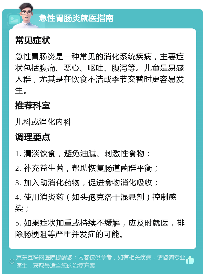 急性胃肠炎就医指南 常见症状 急性胃肠炎是一种常见的消化系统疾病，主要症状包括腹痛、恶心、呕吐、腹泻等。儿童是易感人群，尤其是在饮食不洁或季节交替时更容易发生。 推荐科室 儿科或消化内科 调理要点 1. 清淡饮食，避免油腻、刺激性食物； 2. 补充益生菌，帮助恢复肠道菌群平衡； 3. 加入助消化药物，促进食物消化吸收； 4. 使用消炎药（如头孢克洛干混悬剂）控制感染； 5. 如果症状加重或持续不缓解，应及时就医，排除肠梗阻等严重并发症的可能。