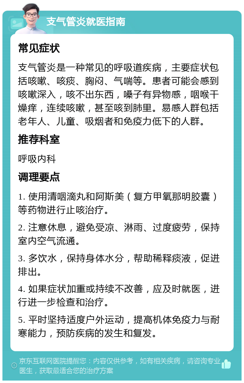 支气管炎就医指南 常见症状 支气管炎是一种常见的呼吸道疾病，主要症状包括咳嗽、咳痰、胸闷、气喘等。患者可能会感到咳嗽深入，咳不出东西，嗓子有异物感，咽喉干燥痒，连续咳嗽，甚至咳到肺里。易感人群包括老年人、儿童、吸烟者和免疫力低下的人群。 推荐科室 呼吸内科 调理要点 1. 使用清咽滴丸和阿斯美（复方甲氧那明胶囊）等药物进行止咳治疗。 2. 注意休息，避免受凉、淋雨、过度疲劳，保持室内空气流通。 3. 多饮水，保持身体水分，帮助稀释痰液，促进排出。 4. 如果症状加重或持续不改善，应及时就医，进行进一步检查和治疗。 5. 平时坚持适度户外运动，提高机体免疫力与耐寒能力，预防疾病的发生和复发。