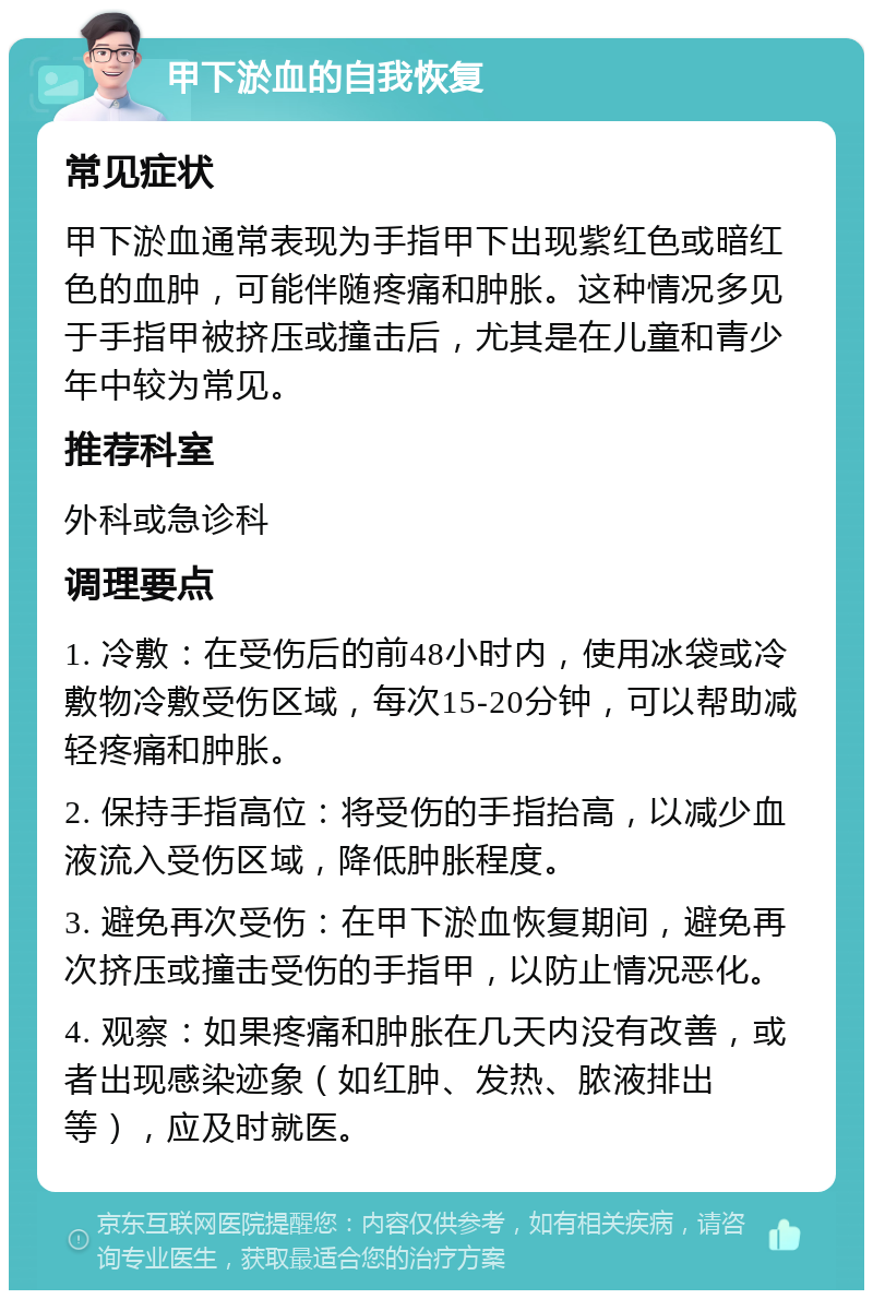 甲下淤血的自我恢复 常见症状 甲下淤血通常表现为手指甲下出现紫红色或暗红色的血肿，可能伴随疼痛和肿胀。这种情况多见于手指甲被挤压或撞击后，尤其是在儿童和青少年中较为常见。 推荐科室 外科或急诊科 调理要点 1. 冷敷：在受伤后的前48小时内，使用冰袋或冷敷物冷敷受伤区域，每次15-20分钟，可以帮助减轻疼痛和肿胀。 2. 保持手指高位：将受伤的手指抬高，以减少血液流入受伤区域，降低肿胀程度。 3. 避免再次受伤：在甲下淤血恢复期间，避免再次挤压或撞击受伤的手指甲，以防止情况恶化。 4. 观察：如果疼痛和肿胀在几天内没有改善，或者出现感染迹象（如红肿、发热、脓液排出等），应及时就医。