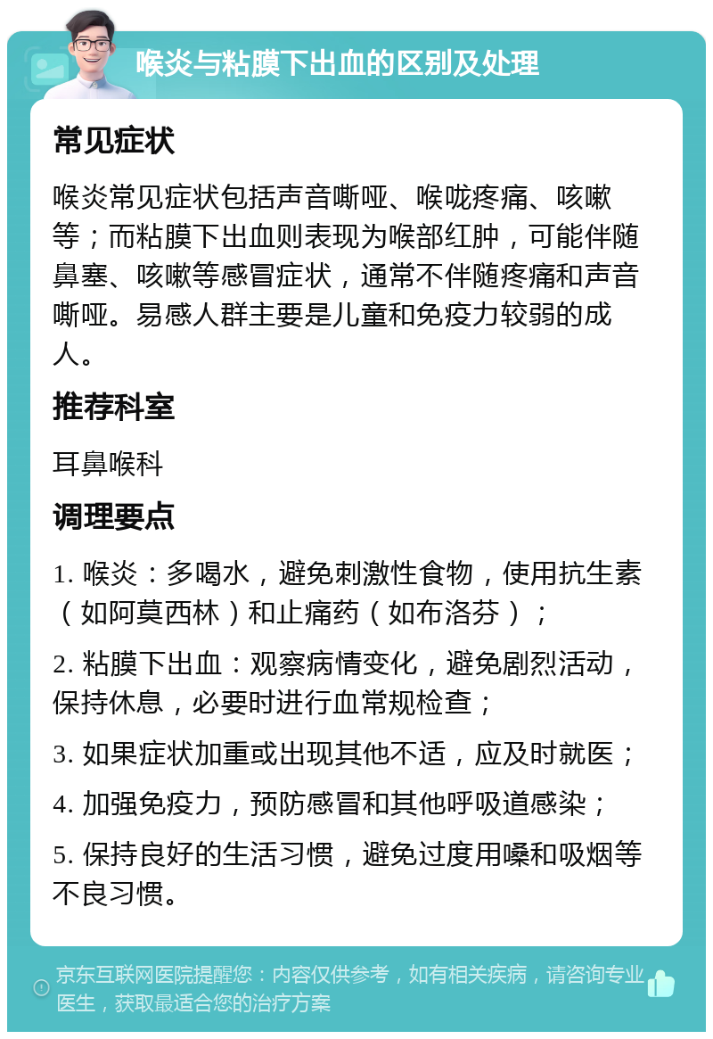 喉炎与粘膜下出血的区别及处理 常见症状 喉炎常见症状包括声音嘶哑、喉咙疼痛、咳嗽等；而粘膜下出血则表现为喉部红肿，可能伴随鼻塞、咳嗽等感冒症状，通常不伴随疼痛和声音嘶哑。易感人群主要是儿童和免疫力较弱的成人。 推荐科室 耳鼻喉科 调理要点 1. 喉炎：多喝水，避免刺激性食物，使用抗生素（如阿莫西林）和止痛药（如布洛芬）； 2. 粘膜下出血：观察病情变化，避免剧烈活动，保持休息，必要时进行血常规检查； 3. 如果症状加重或出现其他不适，应及时就医； 4. 加强免疫力，预防感冒和其他呼吸道感染； 5. 保持良好的生活习惯，避免过度用嗓和吸烟等不良习惯。