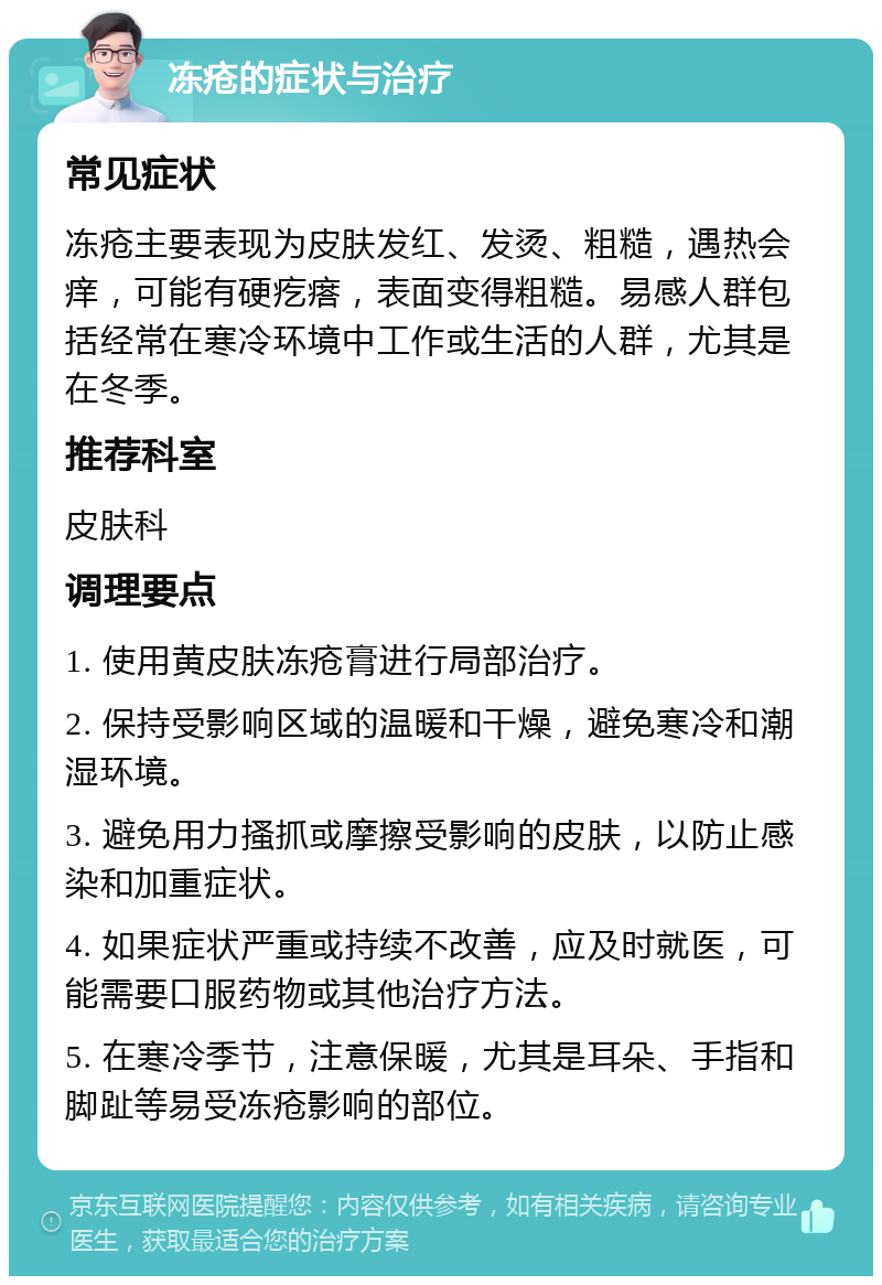 冻疮的症状与治疗 常见症状 冻疮主要表现为皮肤发红、发烫、粗糙，遇热会痒，可能有硬疙瘩，表面变得粗糙。易感人群包括经常在寒冷环境中工作或生活的人群，尤其是在冬季。 推荐科室 皮肤科 调理要点 1. 使用黄皮肤冻疮膏进行局部治疗。 2. 保持受影响区域的温暖和干燥，避免寒冷和潮湿环境。 3. 避免用力搔抓或摩擦受影响的皮肤，以防止感染和加重症状。 4. 如果症状严重或持续不改善，应及时就医，可能需要口服药物或其他治疗方法。 5. 在寒冷季节，注意保暖，尤其是耳朵、手指和脚趾等易受冻疮影响的部位。