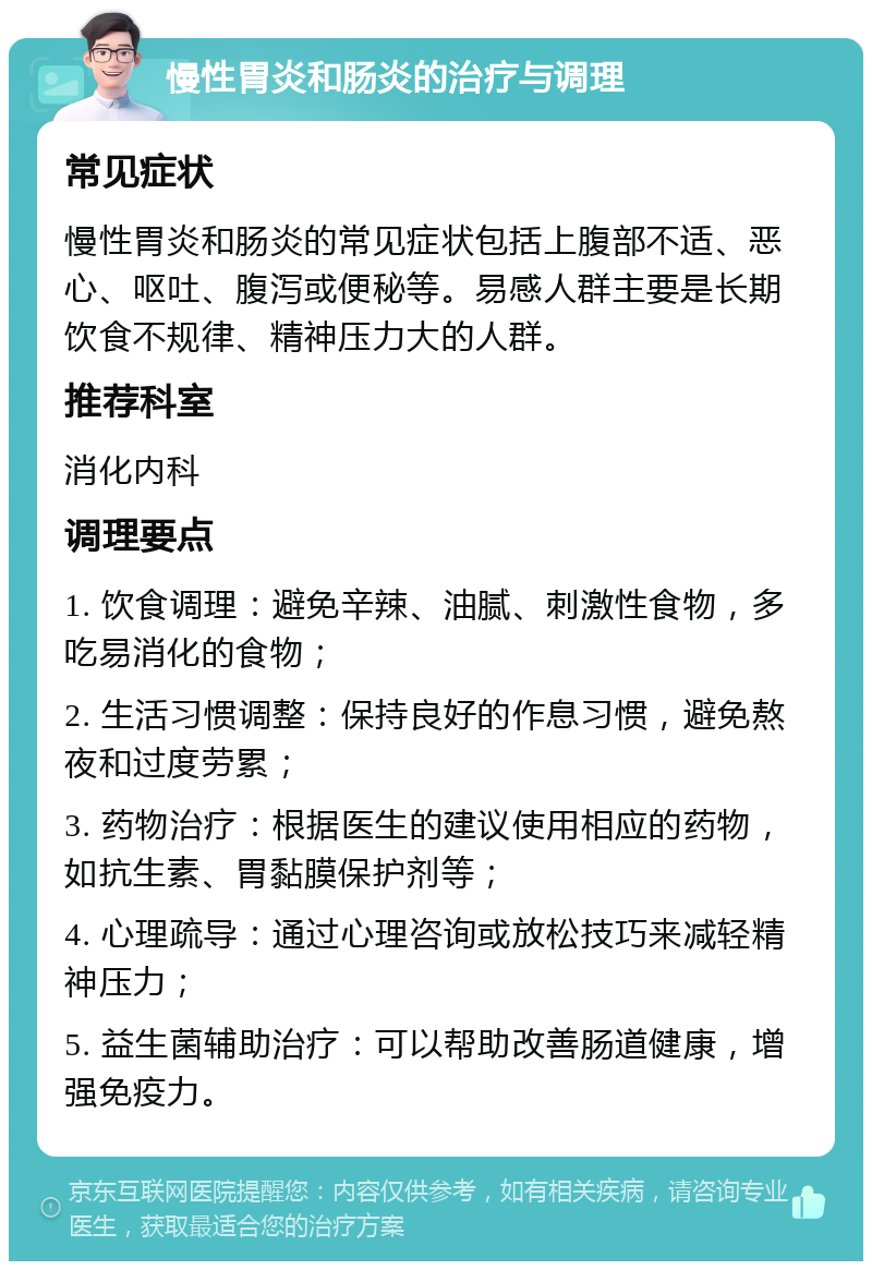 慢性胃炎和肠炎的治疗与调理 常见症状 慢性胃炎和肠炎的常见症状包括上腹部不适、恶心、呕吐、腹泻或便秘等。易感人群主要是长期饮食不规律、精神压力大的人群。 推荐科室 消化内科 调理要点 1. 饮食调理：避免辛辣、油腻、刺激性食物，多吃易消化的食物； 2. 生活习惯调整：保持良好的作息习惯，避免熬夜和过度劳累； 3. 药物治疗：根据医生的建议使用相应的药物，如抗生素、胃黏膜保护剂等； 4. 心理疏导：通过心理咨询或放松技巧来减轻精神压力； 5. 益生菌辅助治疗：可以帮助改善肠道健康，增强免疫力。