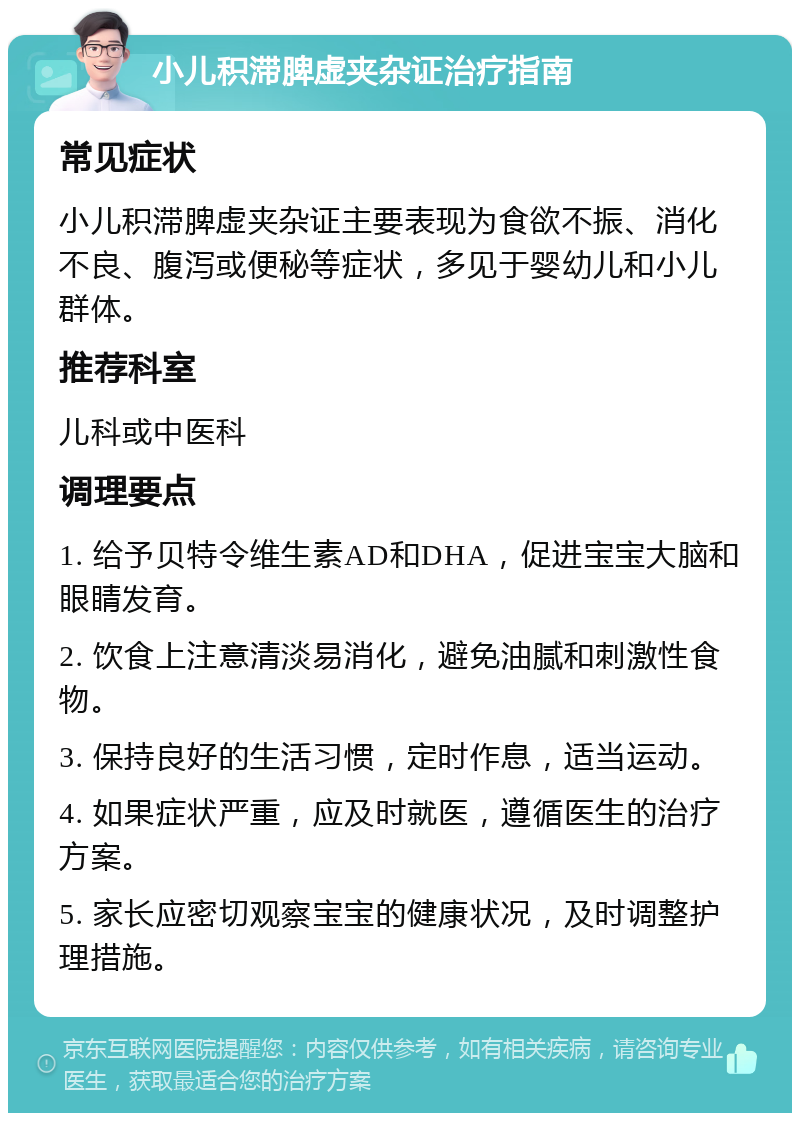 小儿积滞脾虚夹杂证治疗指南 常见症状 小儿积滞脾虚夹杂证主要表现为食欲不振、消化不良、腹泻或便秘等症状，多见于婴幼儿和小儿群体。 推荐科室 儿科或中医科 调理要点 1. 给予贝特令维生素AD和DHA，促进宝宝大脑和眼睛发育。 2. 饮食上注意清淡易消化，避免油腻和刺激性食物。 3. 保持良好的生活习惯，定时作息，适当运动。 4. 如果症状严重，应及时就医，遵循医生的治疗方案。 5. 家长应密切观察宝宝的健康状况，及时调整护理措施。