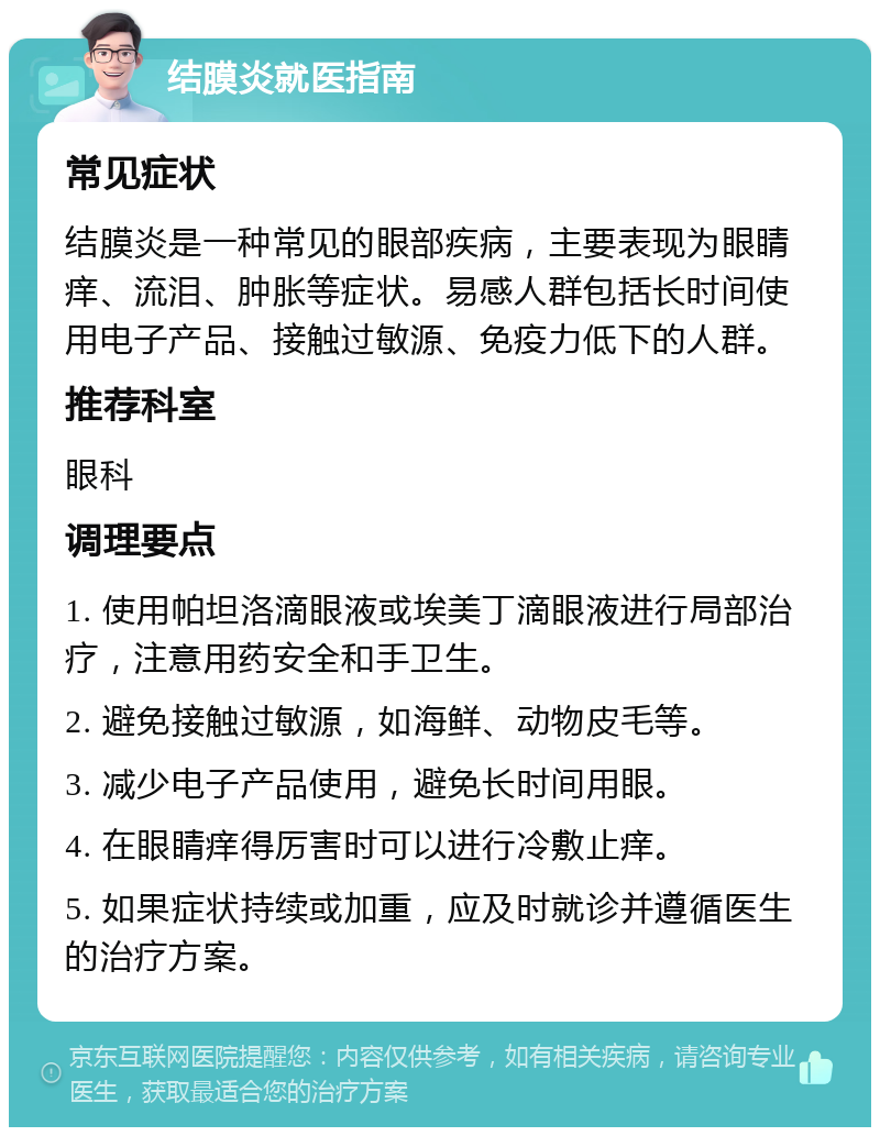 结膜炎就医指南 常见症状 结膜炎是一种常见的眼部疾病，主要表现为眼睛痒、流泪、肿胀等症状。易感人群包括长时间使用电子产品、接触过敏源、免疫力低下的人群。 推荐科室 眼科 调理要点 1. 使用帕坦洛滴眼液或埃美丁滴眼液进行局部治疗，注意用药安全和手卫生。 2. 避免接触过敏源，如海鲜、动物皮毛等。 3. 减少电子产品使用，避免长时间用眼。 4. 在眼睛痒得厉害时可以进行冷敷止痒。 5. 如果症状持续或加重，应及时就诊并遵循医生的治疗方案。