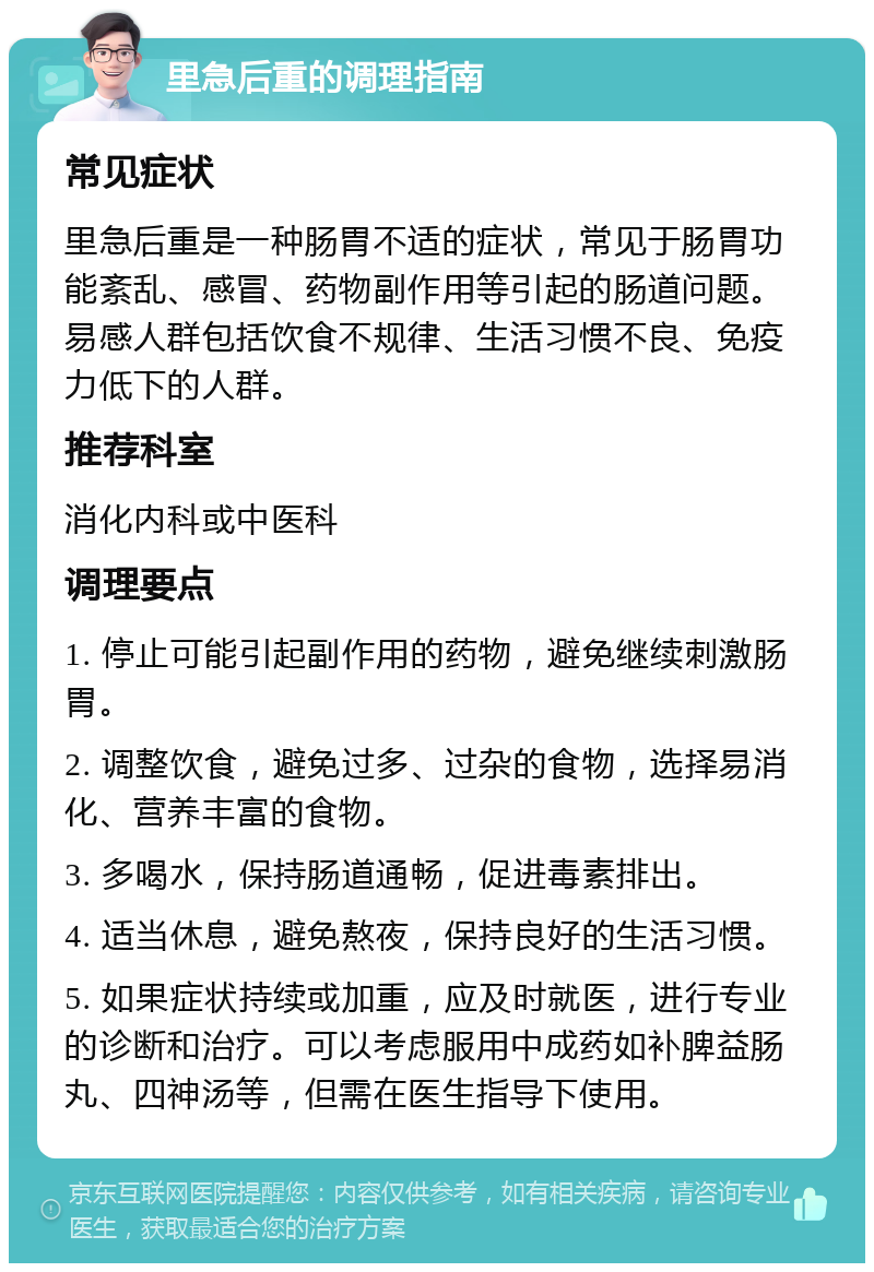 里急后重的调理指南 常见症状 里急后重是一种肠胃不适的症状，常见于肠胃功能紊乱、感冒、药物副作用等引起的肠道问题。易感人群包括饮食不规律、生活习惯不良、免疫力低下的人群。 推荐科室 消化内科或中医科 调理要点 1. 停止可能引起副作用的药物，避免继续刺激肠胃。 2. 调整饮食，避免过多、过杂的食物，选择易消化、营养丰富的食物。 3. 多喝水，保持肠道通畅，促进毒素排出。 4. 适当休息，避免熬夜，保持良好的生活习惯。 5. 如果症状持续或加重，应及时就医，进行专业的诊断和治疗。可以考虑服用中成药如补脾益肠丸、四神汤等，但需在医生指导下使用。