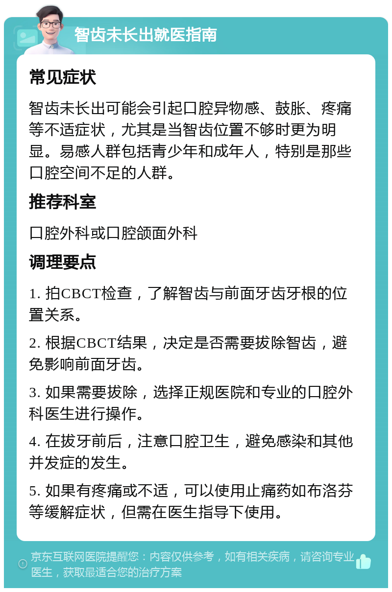 智齿未长出就医指南 常见症状 智齿未长出可能会引起口腔异物感、鼓胀、疼痛等不适症状，尤其是当智齿位置不够时更为明显。易感人群包括青少年和成年人，特别是那些口腔空间不足的人群。 推荐科室 口腔外科或口腔颌面外科 调理要点 1. 拍CBCT检查，了解智齿与前面牙齿牙根的位置关系。 2. 根据CBCT结果，决定是否需要拔除智齿，避免影响前面牙齿。 3. 如果需要拔除，选择正规医院和专业的口腔外科医生进行操作。 4. 在拔牙前后，注意口腔卫生，避免感染和其他并发症的发生。 5. 如果有疼痛或不适，可以使用止痛药如布洛芬等缓解症状，但需在医生指导下使用。