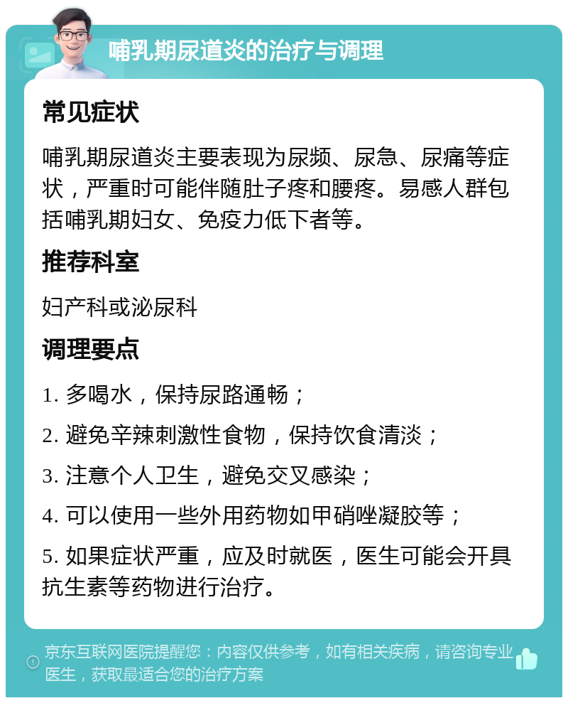 哺乳期尿道炎的治疗与调理 常见症状 哺乳期尿道炎主要表现为尿频、尿急、尿痛等症状，严重时可能伴随肚子疼和腰疼。易感人群包括哺乳期妇女、免疫力低下者等。 推荐科室 妇产科或泌尿科 调理要点 1. 多喝水，保持尿路通畅； 2. 避免辛辣刺激性食物，保持饮食清淡； 3. 注意个人卫生，避免交叉感染； 4. 可以使用一些外用药物如甲硝唑凝胶等； 5. 如果症状严重，应及时就医，医生可能会开具抗生素等药物进行治疗。