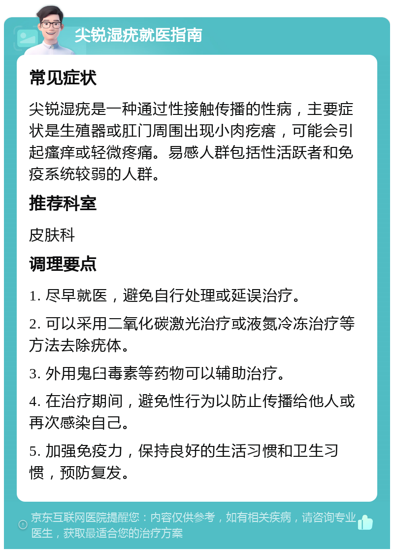 尖锐湿疣就医指南 常见症状 尖锐湿疣是一种通过性接触传播的性病，主要症状是生殖器或肛门周围出现小肉疙瘩，可能会引起瘙痒或轻微疼痛。易感人群包括性活跃者和免疫系统较弱的人群。 推荐科室 皮肤科 调理要点 1. 尽早就医，避免自行处理或延误治疗。 2. 可以采用二氧化碳激光治疗或液氮冷冻治疗等方法去除疣体。 3. 外用鬼臼毒素等药物可以辅助治疗。 4. 在治疗期间，避免性行为以防止传播给他人或再次感染自己。 5. 加强免疫力，保持良好的生活习惯和卫生习惯，预防复发。