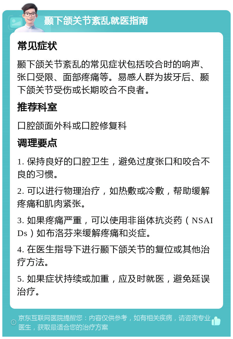 颞下颌关节紊乱就医指南 常见症状 颞下颌关节紊乱的常见症状包括咬合时的响声、张口受限、面部疼痛等。易感人群为拔牙后、颞下颌关节受伤或长期咬合不良者。 推荐科室 口腔颌面外科或口腔修复科 调理要点 1. 保持良好的口腔卫生，避免过度张口和咬合不良的习惯。 2. 可以进行物理治疗，如热敷或冷敷，帮助缓解疼痛和肌肉紧张。 3. 如果疼痛严重，可以使用非甾体抗炎药（NSAIDs）如布洛芬来缓解疼痛和炎症。 4. 在医生指导下进行颞下颌关节的复位或其他治疗方法。 5. 如果症状持续或加重，应及时就医，避免延误治疗。