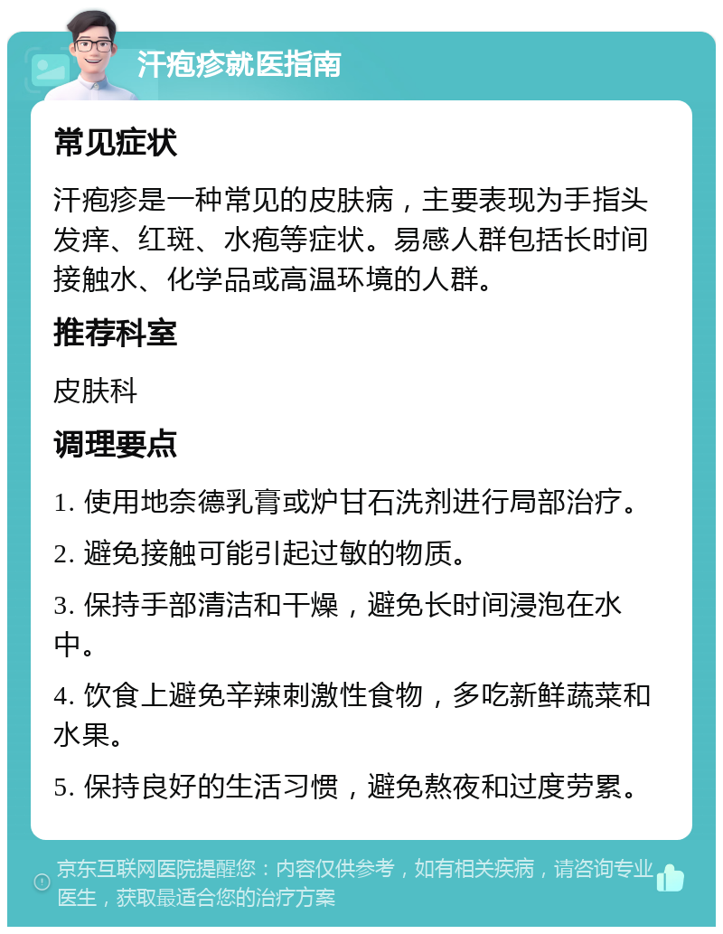 汗疱疹就医指南 常见症状 汗疱疹是一种常见的皮肤病，主要表现为手指头发痒、红斑、水疱等症状。易感人群包括长时间接触水、化学品或高温环境的人群。 推荐科室 皮肤科 调理要点 1. 使用地奈德乳膏或炉甘石洗剂进行局部治疗。 2. 避免接触可能引起过敏的物质。 3. 保持手部清洁和干燥，避免长时间浸泡在水中。 4. 饮食上避免辛辣刺激性食物，多吃新鲜蔬菜和水果。 5. 保持良好的生活习惯，避免熬夜和过度劳累。