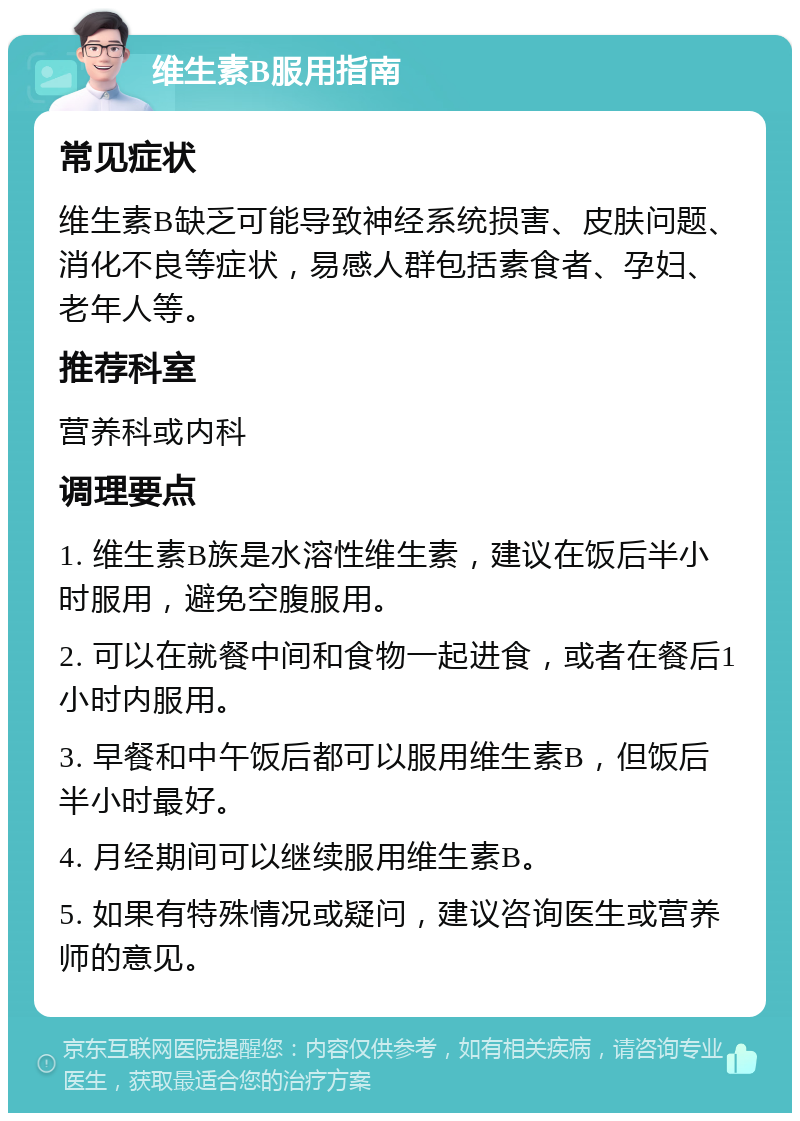 维生素B服用指南 常见症状 维生素B缺乏可能导致神经系统损害、皮肤问题、消化不良等症状，易感人群包括素食者、孕妇、老年人等。 推荐科室 营养科或内科 调理要点 1. 维生素B族是水溶性维生素，建议在饭后半小时服用，避免空腹服用。 2. 可以在就餐中间和食物一起进食，或者在餐后1小时内服用。 3. 早餐和中午饭后都可以服用维生素B，但饭后半小时最好。 4. 月经期间可以继续服用维生素B。 5. 如果有特殊情况或疑问，建议咨询医生或营养师的意见。