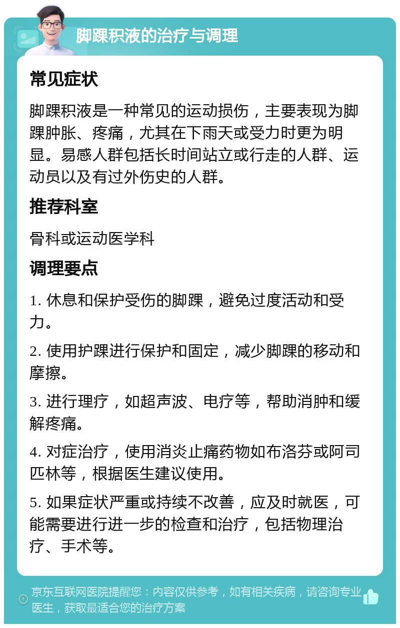 脚踝积液的治疗与调理 常见症状 脚踝积液是一种常见的运动损伤，主要表现为脚踝肿胀、疼痛，尤其在下雨天或受力时更为明显。易感人群包括长时间站立或行走的人群、运动员以及有过外伤史的人群。 推荐科室 骨科或运动医学科 调理要点 1. 休息和保护受伤的脚踝，避免过度活动和受力。 2. 使用护踝进行保护和固定，减少脚踝的移动和摩擦。 3. 进行理疗，如超声波、电疗等，帮助消肿和缓解疼痛。 4. 对症治疗，使用消炎止痛药物如布洛芬或阿司匹林等，根据医生建议使用。 5. 如果症状严重或持续不改善，应及时就医，可能需要进行进一步的检查和治疗，包括物理治疗、手术等。