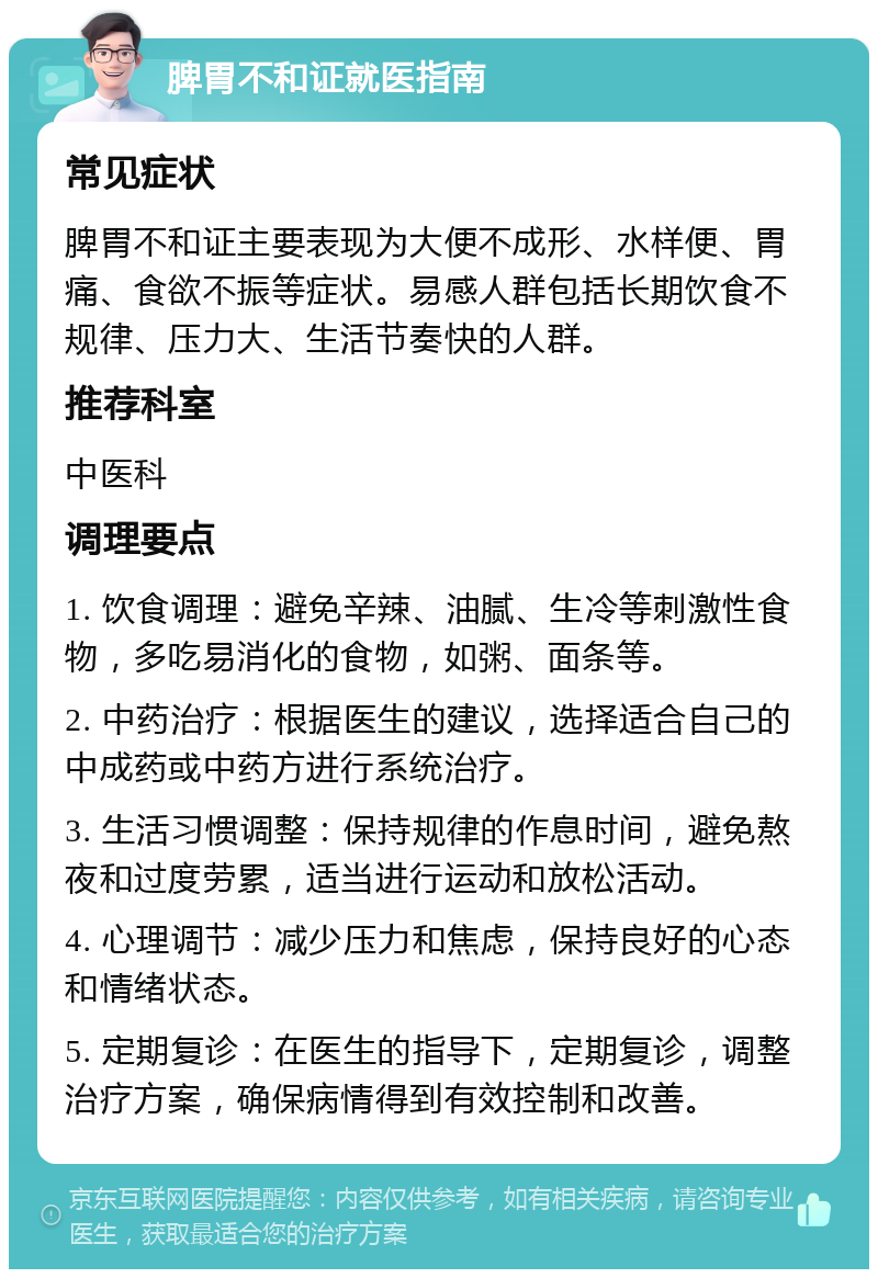 脾胃不和证就医指南 常见症状 脾胃不和证主要表现为大便不成形、水样便、胃痛、食欲不振等症状。易感人群包括长期饮食不规律、压力大、生活节奏快的人群。 推荐科室 中医科 调理要点 1. 饮食调理：避免辛辣、油腻、生冷等刺激性食物，多吃易消化的食物，如粥、面条等。 2. 中药治疗：根据医生的建议，选择适合自己的中成药或中药方进行系统治疗。 3. 生活习惯调整：保持规律的作息时间，避免熬夜和过度劳累，适当进行运动和放松活动。 4. 心理调节：减少压力和焦虑，保持良好的心态和情绪状态。 5. 定期复诊：在医生的指导下，定期复诊，调整治疗方案，确保病情得到有效控制和改善。