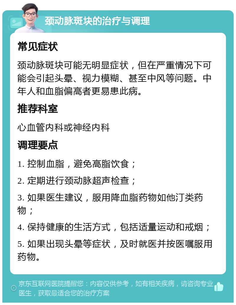 颈动脉斑块的治疗与调理 常见症状 颈动脉斑块可能无明显症状，但在严重情况下可能会引起头晕、视力模糊、甚至中风等问题。中年人和血脂偏高者更易患此病。 推荐科室 心血管内科或神经内科 调理要点 1. 控制血脂，避免高脂饮食； 2. 定期进行颈动脉超声检查； 3. 如果医生建议，服用降血脂药物如他汀类药物； 4. 保持健康的生活方式，包括适量运动和戒烟； 5. 如果出现头晕等症状，及时就医并按医嘱服用药物。