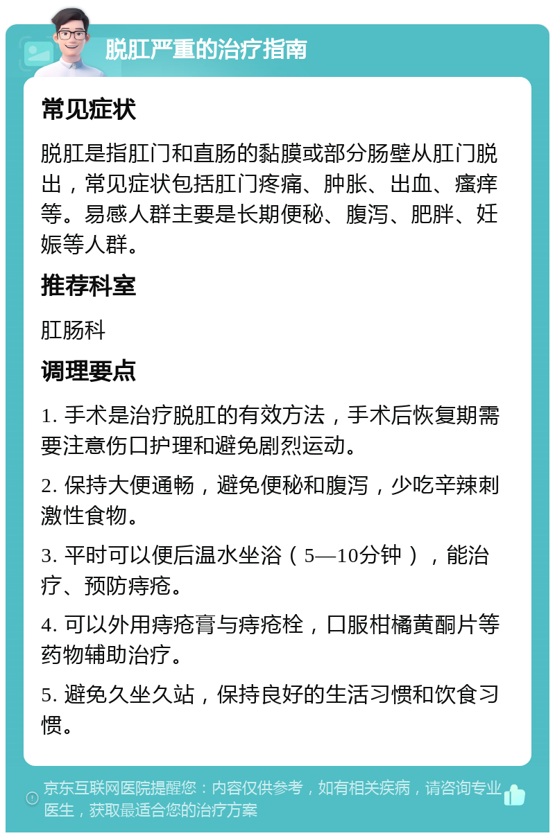 脱肛严重的治疗指南 常见症状 脱肛是指肛门和直肠的黏膜或部分肠壁从肛门脱出，常见症状包括肛门疼痛、肿胀、出血、瘙痒等。易感人群主要是长期便秘、腹泻、肥胖、妊娠等人群。 推荐科室 肛肠科 调理要点 1. 手术是治疗脱肛的有效方法，手术后恢复期需要注意伤口护理和避免剧烈运动。 2. 保持大便通畅，避免便秘和腹泻，少吃辛辣刺激性食物。 3. 平时可以便后温水坐浴（5—10分钟），能治疗、预防痔疮。 4. 可以外用痔疮膏与痔疮栓，口服柑橘黄酮片等药物辅助治疗。 5. 避免久坐久站，保持良好的生活习惯和饮食习惯。