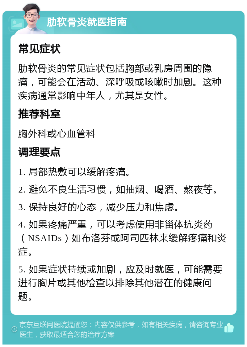 肋软骨炎就医指南 常见症状 肋软骨炎的常见症状包括胸部或乳房周围的隐痛，可能会在活动、深呼吸或咳嗽时加剧。这种疾病通常影响中年人，尤其是女性。 推荐科室 胸外科或心血管科 调理要点 1. 局部热敷可以缓解疼痛。 2. 避免不良生活习惯，如抽烟、喝酒、熬夜等。 3. 保持良好的心态，减少压力和焦虑。 4. 如果疼痛严重，可以考虑使用非甾体抗炎药（NSAIDs）如布洛芬或阿司匹林来缓解疼痛和炎症。 5. 如果症状持续或加剧，应及时就医，可能需要进行胸片或其他检查以排除其他潜在的健康问题。