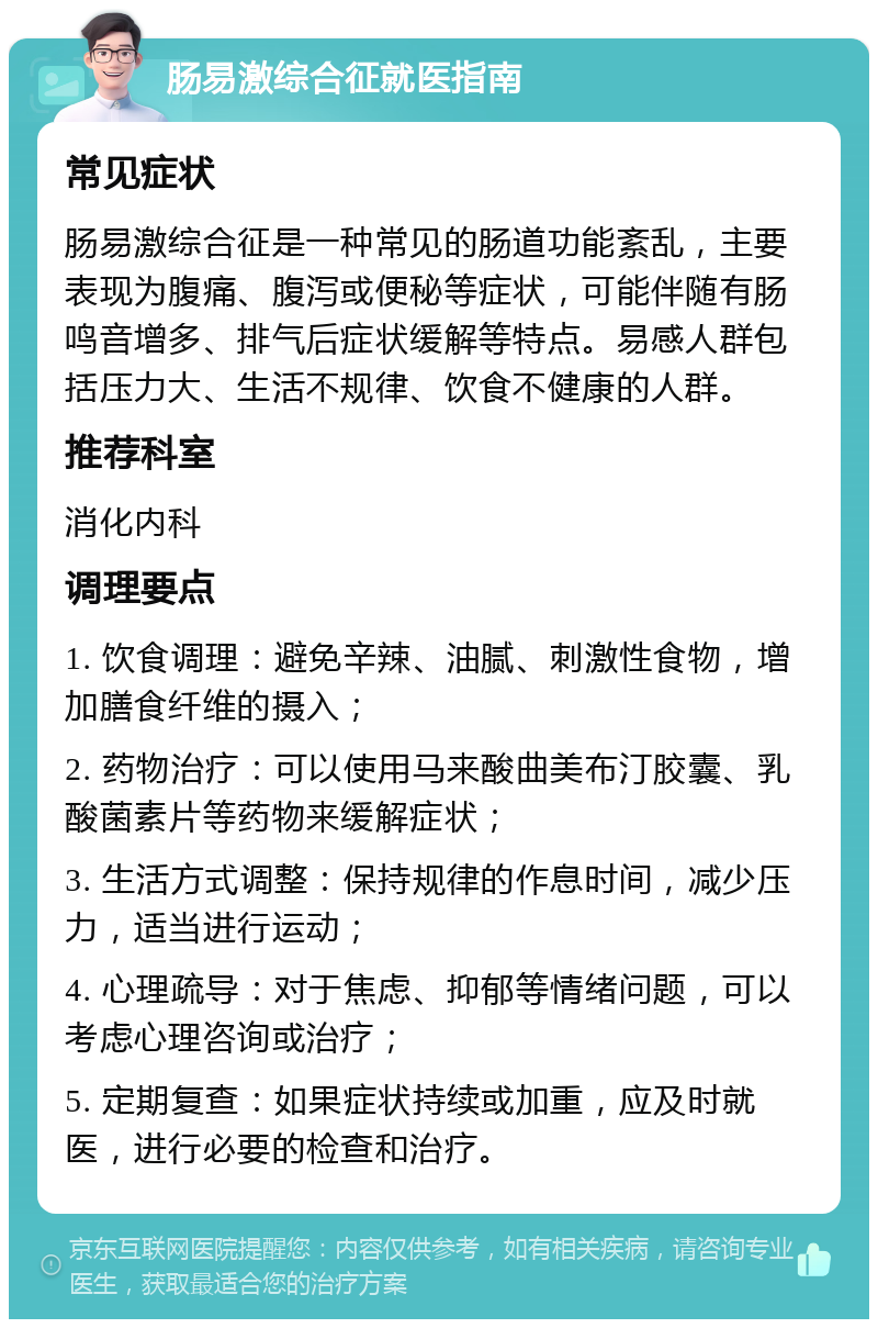 肠易激综合征就医指南 常见症状 肠易激综合征是一种常见的肠道功能紊乱，主要表现为腹痛、腹泻或便秘等症状，可能伴随有肠鸣音增多、排气后症状缓解等特点。易感人群包括压力大、生活不规律、饮食不健康的人群。 推荐科室 消化内科 调理要点 1. 饮食调理：避免辛辣、油腻、刺激性食物，增加膳食纤维的摄入； 2. 药物治疗：可以使用马来酸曲美布汀胶囊、乳酸菌素片等药物来缓解症状； 3. 生活方式调整：保持规律的作息时间，减少压力，适当进行运动； 4. 心理疏导：对于焦虑、抑郁等情绪问题，可以考虑心理咨询或治疗； 5. 定期复查：如果症状持续或加重，应及时就医，进行必要的检查和治疗。