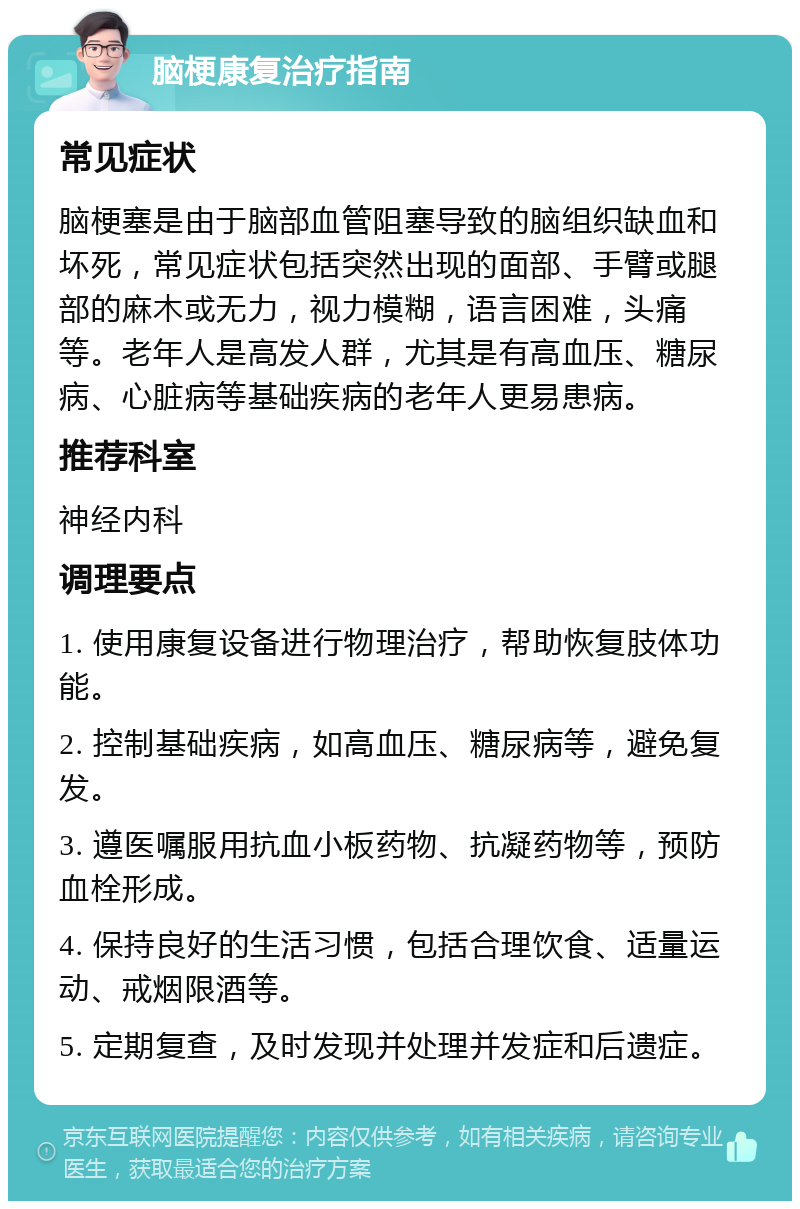 脑梗康复治疗指南 常见症状 脑梗塞是由于脑部血管阻塞导致的脑组织缺血和坏死，常见症状包括突然出现的面部、手臂或腿部的麻木或无力，视力模糊，语言困难，头痛等。老年人是高发人群，尤其是有高血压、糖尿病、心脏病等基础疾病的老年人更易患病。 推荐科室 神经内科 调理要点 1. 使用康复设备进行物理治疗，帮助恢复肢体功能。 2. 控制基础疾病，如高血压、糖尿病等，避免复发。 3. 遵医嘱服用抗血小板药物、抗凝药物等，预防血栓形成。 4. 保持良好的生活习惯，包括合理饮食、适量运动、戒烟限酒等。 5. 定期复查，及时发现并处理并发症和后遗症。