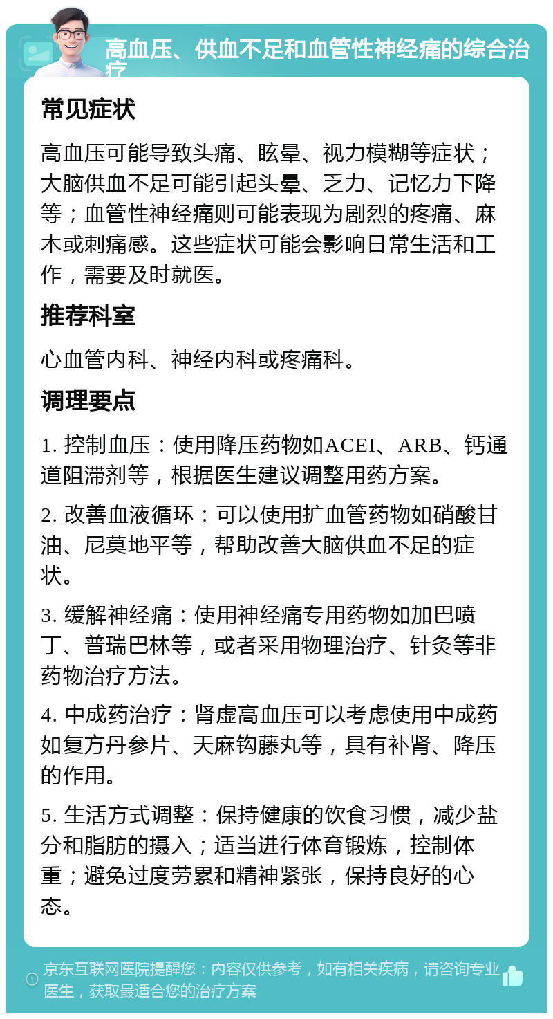 高血压、供血不足和血管性神经痛的综合治疗 常见症状 高血压可能导致头痛、眩晕、视力模糊等症状；大脑供血不足可能引起头晕、乏力、记忆力下降等；血管性神经痛则可能表现为剧烈的疼痛、麻木或刺痛感。这些症状可能会影响日常生活和工作，需要及时就医。 推荐科室 心血管内科、神经内科或疼痛科。 调理要点 1. 控制血压：使用降压药物如ACEI、ARB、钙通道阻滞剂等，根据医生建议调整用药方案。 2. 改善血液循环：可以使用扩血管药物如硝酸甘油、尼莫地平等，帮助改善大脑供血不足的症状。 3. 缓解神经痛：使用神经痛专用药物如加巴喷丁、普瑞巴林等，或者采用物理治疗、针灸等非药物治疗方法。 4. 中成药治疗：肾虚高血压可以考虑使用中成药如复方丹参片、天麻钩藤丸等，具有补肾、降压的作用。 5. 生活方式调整：保持健康的饮食习惯，减少盐分和脂肪的摄入；适当进行体育锻炼，控制体重；避免过度劳累和精神紧张，保持良好的心态。