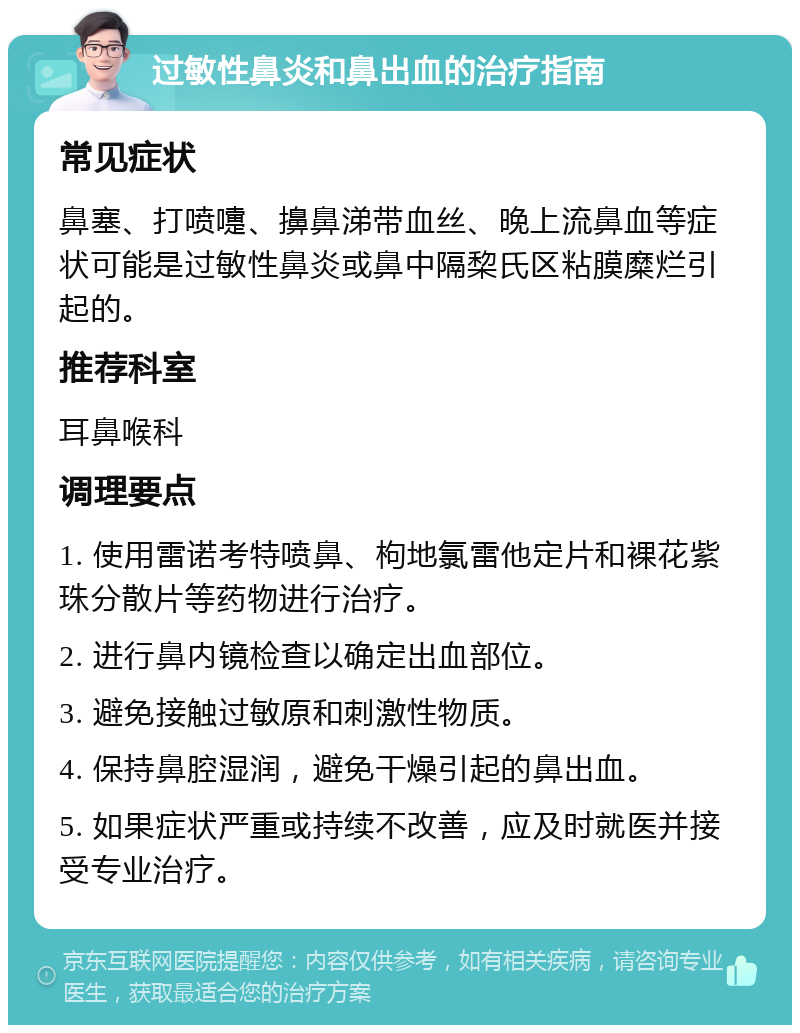 过敏性鼻炎和鼻出血的治疗指南 常见症状 鼻塞、打喷嚏、擤鼻涕带血丝、晚上流鼻血等症状可能是过敏性鼻炎或鼻中隔棃氏区粘膜糜烂引起的。 推荐科室 耳鼻喉科 调理要点 1. 使用雷诺考特喷鼻、枸地氯雷他定片和裸花紫珠分散片等药物进行治疗。 2. 进行鼻内镜检查以确定出血部位。 3. 避免接触过敏原和刺激性物质。 4. 保持鼻腔湿润，避免干燥引起的鼻出血。 5. 如果症状严重或持续不改善，应及时就医并接受专业治疗。