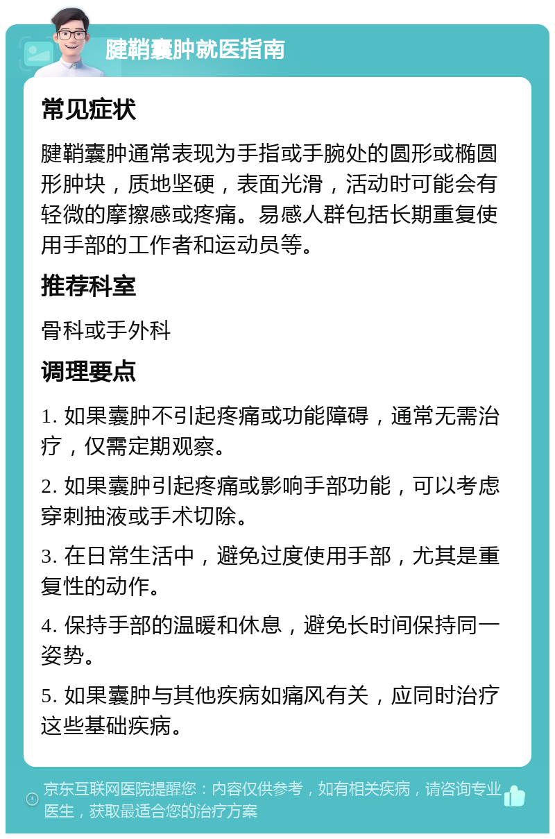 腱鞘囊肿就医指南 常见症状 腱鞘囊肿通常表现为手指或手腕处的圆形或椭圆形肿块，质地坚硬，表面光滑，活动时可能会有轻微的摩擦感或疼痛。易感人群包括长期重复使用手部的工作者和运动员等。 推荐科室 骨科或手外科 调理要点 1. 如果囊肿不引起疼痛或功能障碍，通常无需治疗，仅需定期观察。 2. 如果囊肿引起疼痛或影响手部功能，可以考虑穿刺抽液或手术切除。 3. 在日常生活中，避免过度使用手部，尤其是重复性的动作。 4. 保持手部的温暖和休息，避免长时间保持同一姿势。 5. 如果囊肿与其他疾病如痛风有关，应同时治疗这些基础疾病。