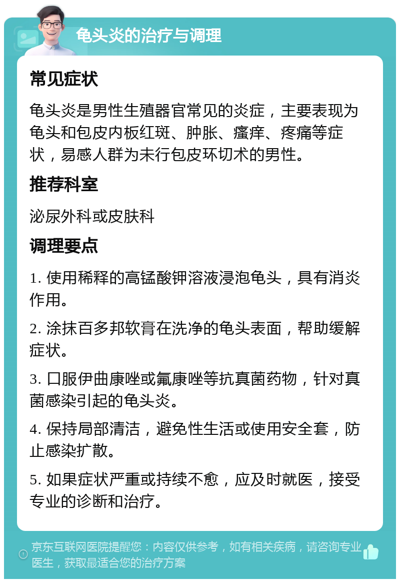 龟头炎的治疗与调理 常见症状 龟头炎是男性生殖器官常见的炎症，主要表现为龟头和包皮内板红斑、肿胀、瘙痒、疼痛等症状，易感人群为未行包皮环切术的男性。 推荐科室 泌尿外科或皮肤科 调理要点 1. 使用稀释的高锰酸钾溶液浸泡龟头，具有消炎作用。 2. 涂抹百多邦软膏在洗净的龟头表面，帮助缓解症状。 3. 口服伊曲康唑或氟康唑等抗真菌药物，针对真菌感染引起的龟头炎。 4. 保持局部清洁，避免性生活或使用安全套，防止感染扩散。 5. 如果症状严重或持续不愈，应及时就医，接受专业的诊断和治疗。