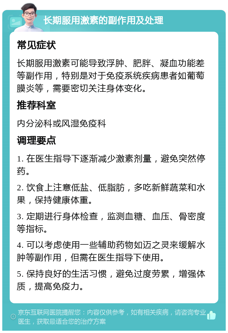 长期服用激素的副作用及处理 常见症状 长期服用激素可能导致浮肿、肥胖、凝血功能差等副作用，特别是对于免疫系统疾病患者如葡萄膜炎等，需要密切关注身体变化。 推荐科室 内分泌科或风湿免疫科 调理要点 1. 在医生指导下逐渐减少激素剂量，避免突然停药。 2. 饮食上注意低盐、低脂肪，多吃新鲜蔬菜和水果，保持健康体重。 3. 定期进行身体检查，监测血糖、血压、骨密度等指标。 4. 可以考虑使用一些辅助药物如迈之灵来缓解水肿等副作用，但需在医生指导下使用。 5. 保持良好的生活习惯，避免过度劳累，增强体质，提高免疫力。