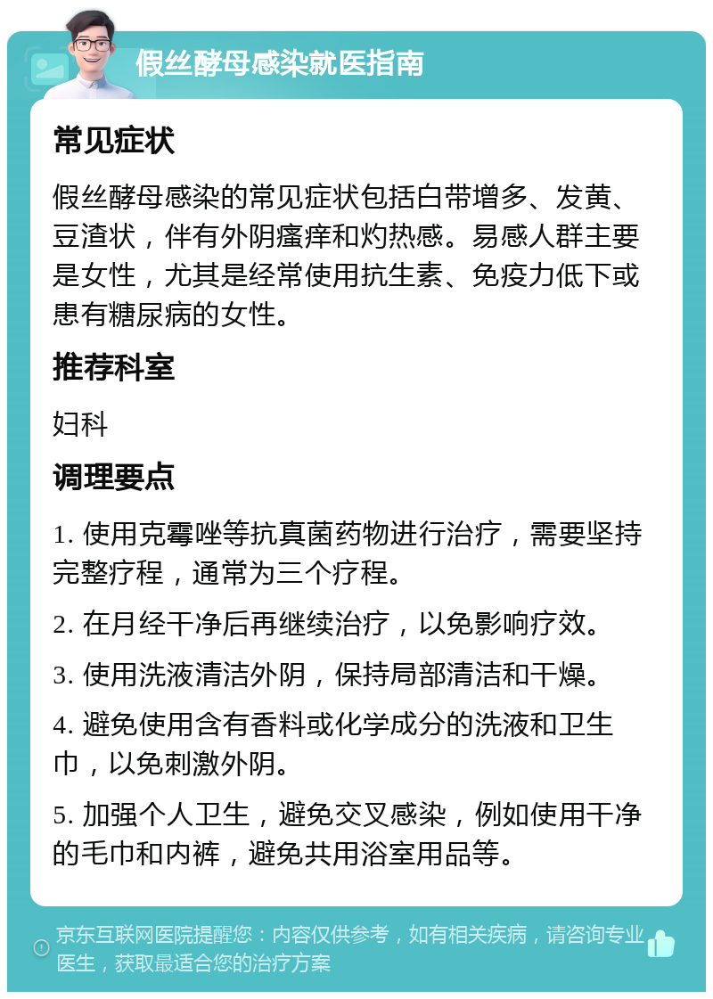 假丝酵母感染就医指南 常见症状 假丝酵母感染的常见症状包括白带增多、发黄、豆渣状，伴有外阴瘙痒和灼热感。易感人群主要是女性，尤其是经常使用抗生素、免疫力低下或患有糖尿病的女性。 推荐科室 妇科 调理要点 1. 使用克霉唑等抗真菌药物进行治疗，需要坚持完整疗程，通常为三个疗程。 2. 在月经干净后再继续治疗，以免影响疗效。 3. 使用洗液清洁外阴，保持局部清洁和干燥。 4. 避免使用含有香料或化学成分的洗液和卫生巾，以免刺激外阴。 5. 加强个人卫生，避免交叉感染，例如使用干净的毛巾和内裤，避免共用浴室用品等。