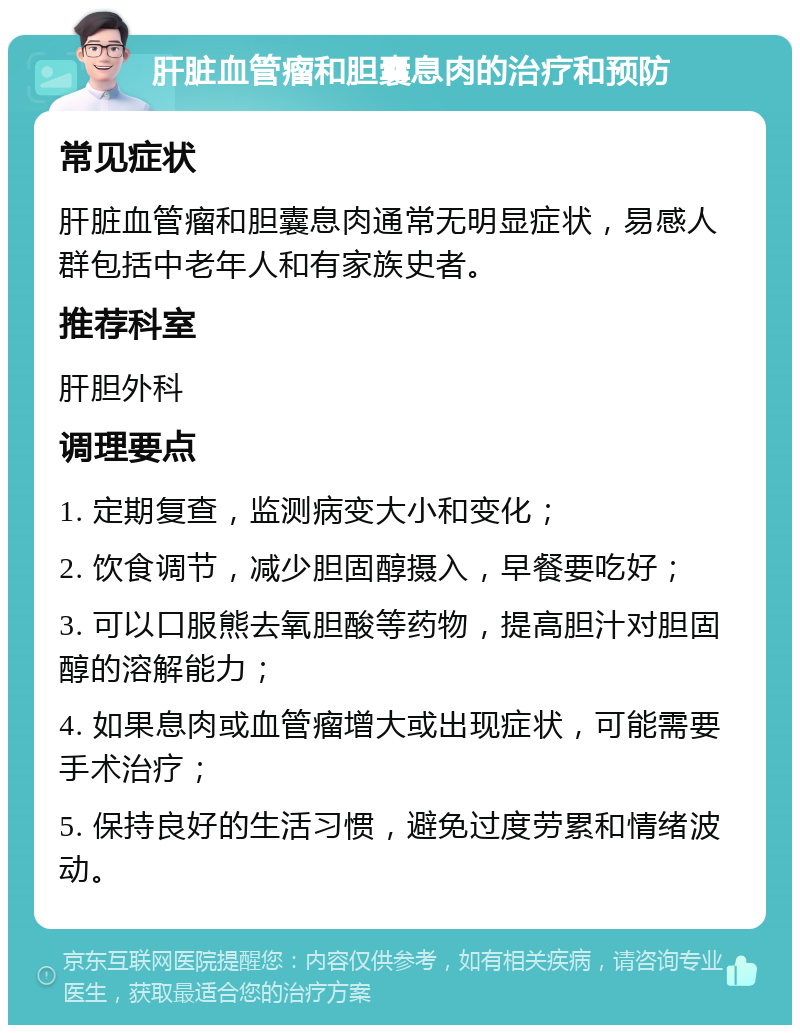 肝脏血管瘤和胆囊息肉的治疗和预防 常见症状 肝脏血管瘤和胆囊息肉通常无明显症状，易感人群包括中老年人和有家族史者。 推荐科室 肝胆外科 调理要点 1. 定期复查，监测病变大小和变化； 2. 饮食调节，减少胆固醇摄入，早餐要吃好； 3. 可以口服熊去氧胆酸等药物，提高胆汁对胆固醇的溶解能力； 4. 如果息肉或血管瘤增大或出现症状，可能需要手术治疗； 5. 保持良好的生活习惯，避免过度劳累和情绪波动。