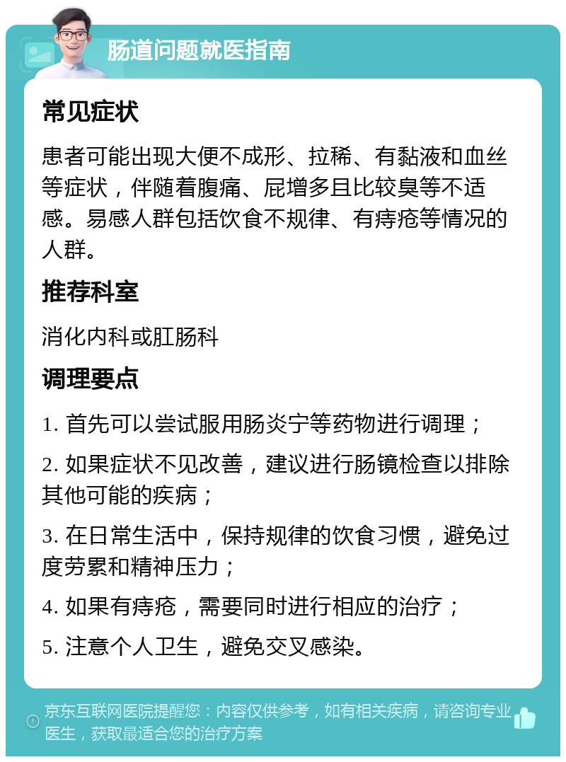 肠道问题就医指南 常见症状 患者可能出现大便不成形、拉稀、有黏液和血丝等症状，伴随着腹痛、屁增多且比较臭等不适感。易感人群包括饮食不规律、有痔疮等情况的人群。 推荐科室 消化内科或肛肠科 调理要点 1. 首先可以尝试服用肠炎宁等药物进行调理； 2. 如果症状不见改善，建议进行肠镜检查以排除其他可能的疾病； 3. 在日常生活中，保持规律的饮食习惯，避免过度劳累和精神压力； 4. 如果有痔疮，需要同时进行相应的治疗； 5. 注意个人卫生，避免交叉感染。