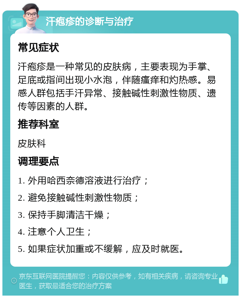 汗疱疹的诊断与治疗 常见症状 汗疱疹是一种常见的皮肤病，主要表现为手掌、足底或指间出现小水泡，伴随瘙痒和灼热感。易感人群包括手汗异常、接触碱性刺激性物质、遗传等因素的人群。 推荐科室 皮肤科 调理要点 1. 外用哈西奈德溶液进行治疗； 2. 避免接触碱性刺激性物质； 3. 保持手脚清洁干燥； 4. 注意个人卫生； 5. 如果症状加重或不缓解，应及时就医。