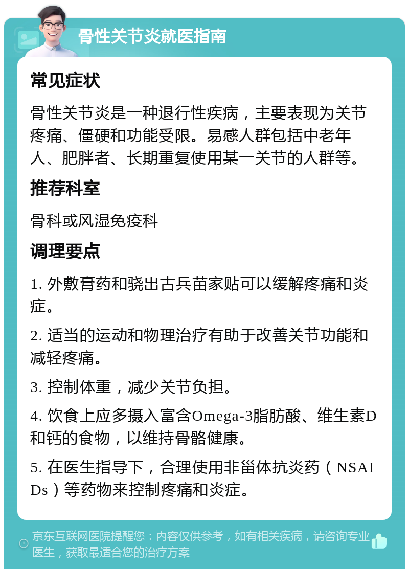 骨性关节炎就医指南 常见症状 骨性关节炎是一种退行性疾病，主要表现为关节疼痛、僵硬和功能受限。易感人群包括中老年人、肥胖者、长期重复使用某一关节的人群等。 推荐科室 骨科或风湿免疫科 调理要点 1. 外敷膏药和骁出古兵苗家贴可以缓解疼痛和炎症。 2. 适当的运动和物理治疗有助于改善关节功能和减轻疼痛。 3. 控制体重，减少关节负担。 4. 饮食上应多摄入富含Omega-3脂肪酸、维生素D和钙的食物，以维持骨骼健康。 5. 在医生指导下，合理使用非甾体抗炎药（NSAIDs）等药物来控制疼痛和炎症。