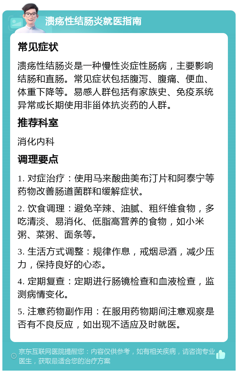 溃疡性结肠炎就医指南 常见症状 溃疡性结肠炎是一种慢性炎症性肠病，主要影响结肠和直肠。常见症状包括腹泻、腹痛、便血、体重下降等。易感人群包括有家族史、免疫系统异常或长期使用非甾体抗炎药的人群。 推荐科室 消化内科 调理要点 1. 对症治疗：使用马来酸曲美布汀片和阿泰宁等药物改善肠道菌群和缓解症状。 2. 饮食调理：避免辛辣、油腻、粗纤维食物，多吃清淡、易消化、低脂高营养的食物，如小米粥、菜粥、面条等。 3. 生活方式调整：规律作息，戒烟忌酒，减少压力，保持良好的心态。 4. 定期复查：定期进行肠镜检查和血液检查，监测病情变化。 5. 注意药物副作用：在服用药物期间注意观察是否有不良反应，如出现不适应及时就医。