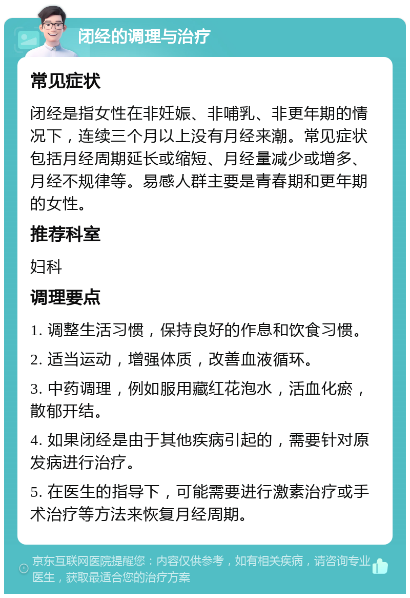 闭经的调理与治疗 常见症状 闭经是指女性在非妊娠、非哺乳、非更年期的情况下，连续三个月以上没有月经来潮。常见症状包括月经周期延长或缩短、月经量减少或增多、月经不规律等。易感人群主要是青春期和更年期的女性。 推荐科室 妇科 调理要点 1. 调整生活习惯，保持良好的作息和饮食习惯。 2. 适当运动，增强体质，改善血液循环。 3. 中药调理，例如服用藏红花泡水，活血化瘀，散郁开结。 4. 如果闭经是由于其他疾病引起的，需要针对原发病进行治疗。 5. 在医生的指导下，可能需要进行激素治疗或手术治疗等方法来恢复月经周期。